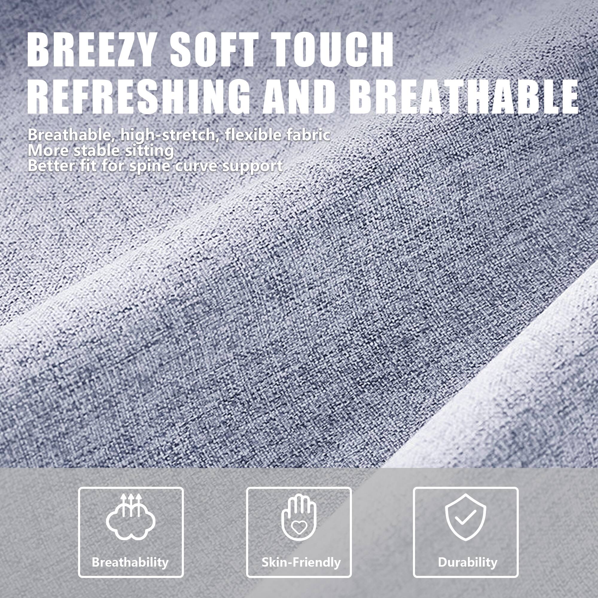 BREEZY SOFT TOUCH  
REFRESHING AND BREATHABLE  

Breathable, high-stretch, flexible fabric  
More stable sitting  
Better fit for spine curve support  

Breathability  
Skin-Friendly  
Durability