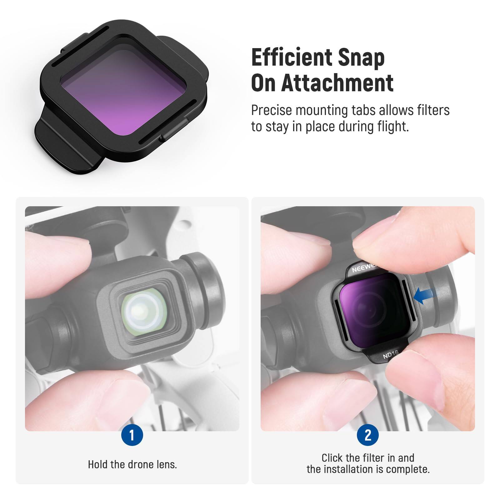 Efficient Snap On Attachment  
Precise mounting tabs allow filters to stay in place during flight.  

1. Hold the drone lens.  
2. Click the filter in and the installation is complete.