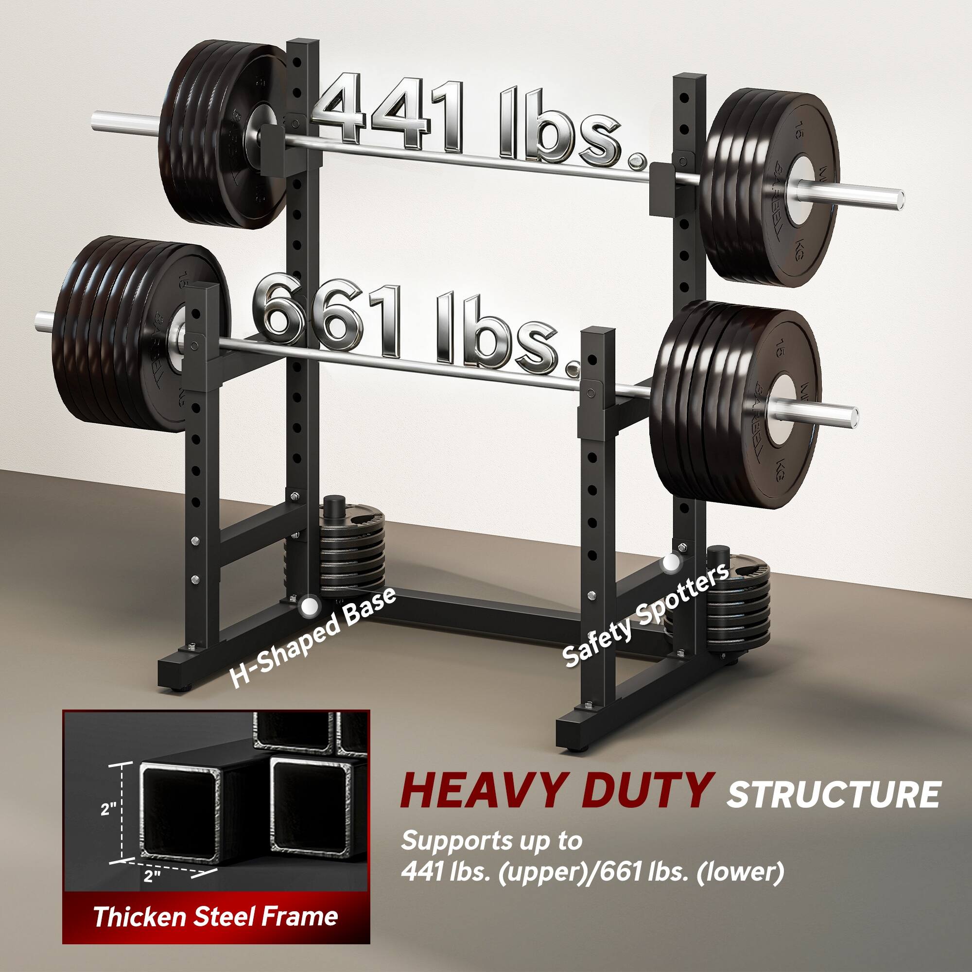 441 lbs.  
661 lbs.  

Base H-Shaped Spotters Safety HEAVY DUTY STRUCTURE  

2" Supports up to 2"  

441 lbs. (upper)/661 lbs. (lower)  

Thicken Steel Frame  

H-Shaped Base  

Safety Spotters  

HEAVY DUTY STRUCTURE  

Supports up to 441 lbs. (upper)/661 lbs. (lower)