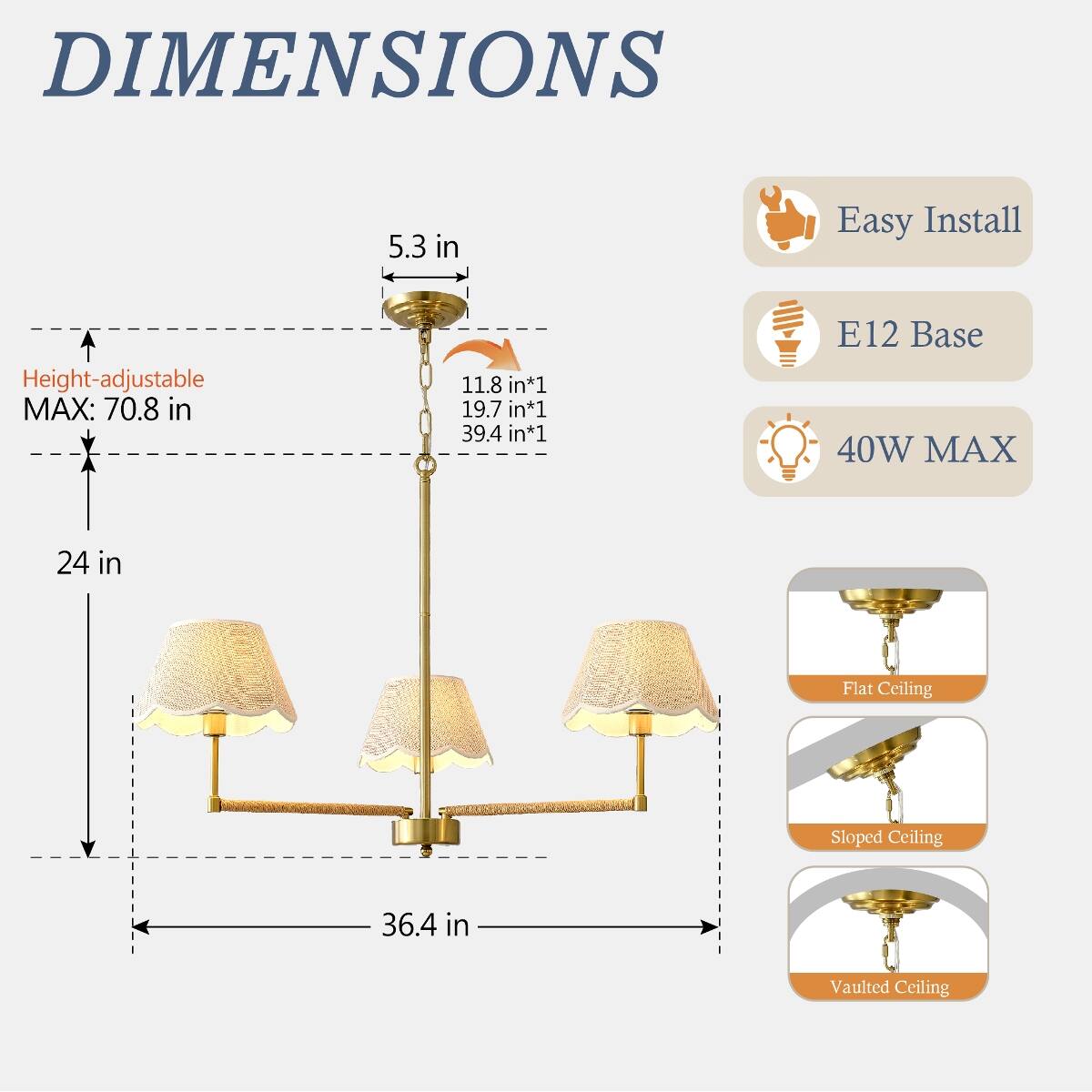 DIMENSIONS  
5.3 in  
Height-adjustable MAX: 70.8 in  
11.8 in*1 19.7 in*1 39.4 in*1  
24 in  
36.4 in  

Easy Install  
E12 Base 40W MAX  

Flat Ceiling  
Sloped Ceiling  
Vaulted Ceiling