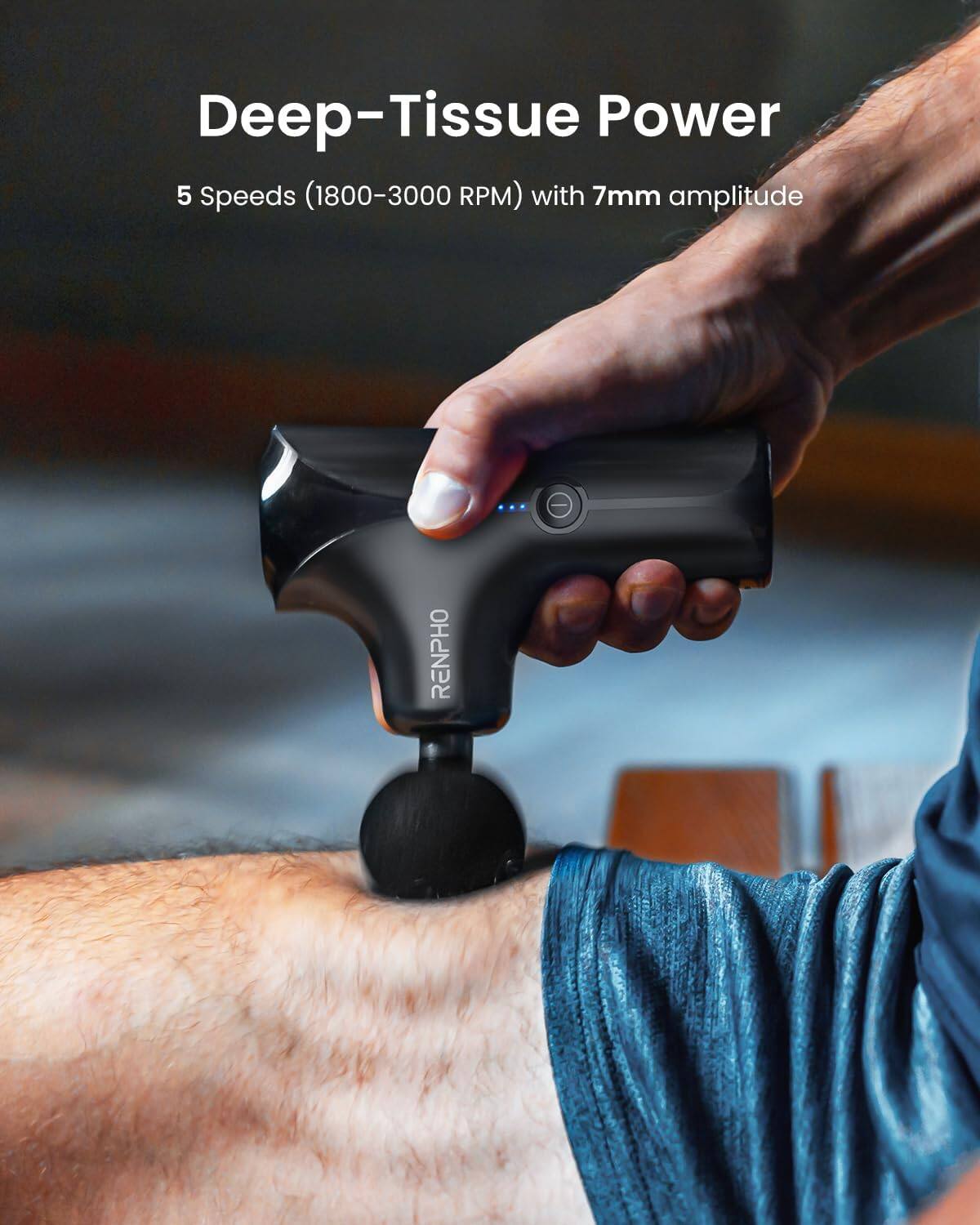 Deep-Tissue Power  
5 Speeds (1800-3000 RPM) with 7mm amplitude  
- RENPHO