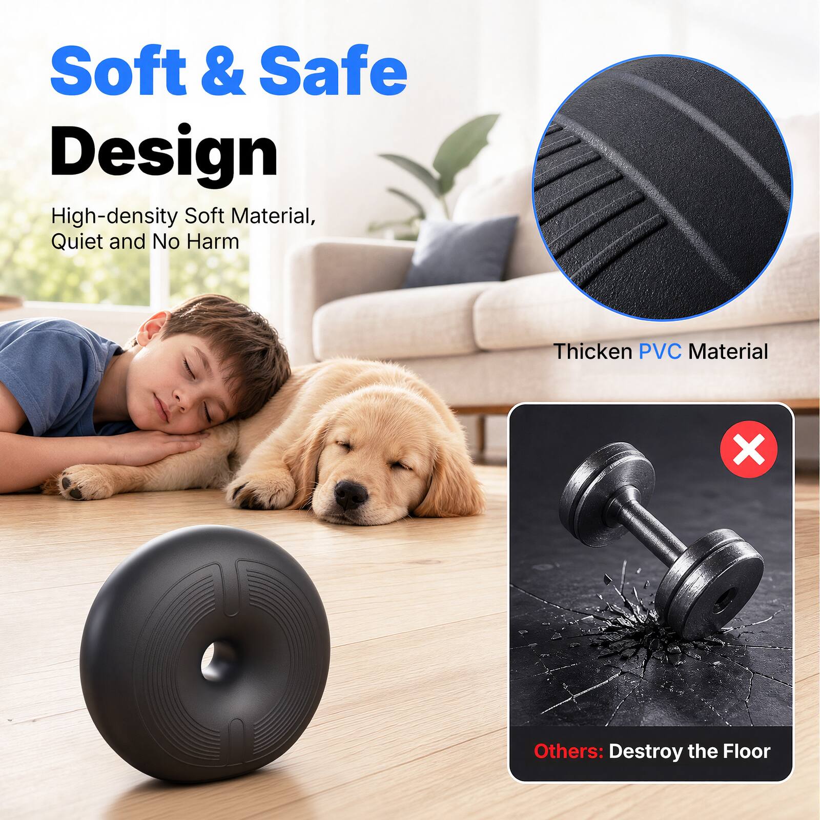 Soft & Safe Design  
High-density Soft Material, Quiet and No Harm  
Thicken PVC Material  
Others: Destroy the Floor