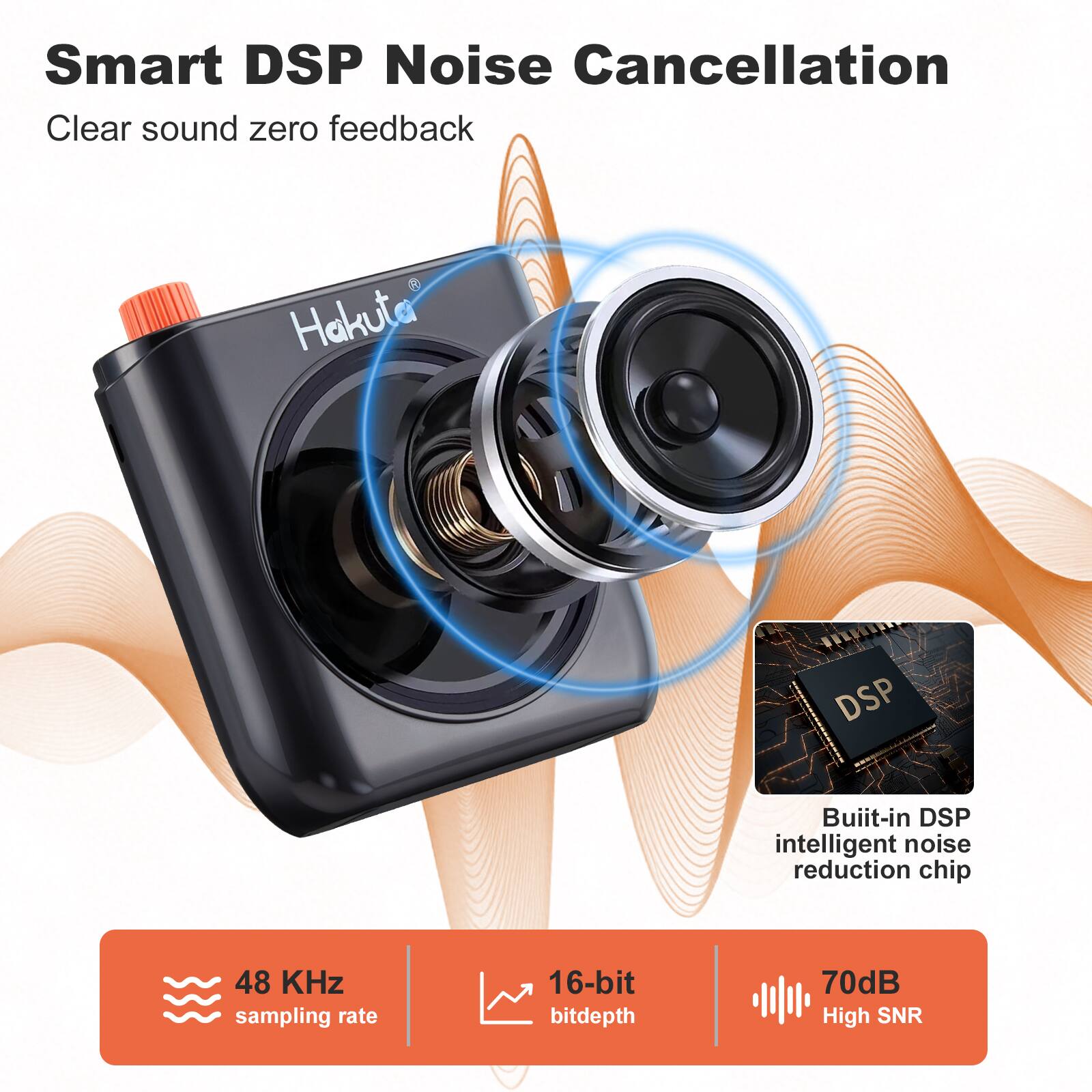 Smart DSP Noise Cancellation  
Clear sound zero feedback  
Hakuta DSP Built-in DSP intelligent noise reduction chip  
48 KHz sampling rate  
16-bit bitdepth  
70dB High SNR