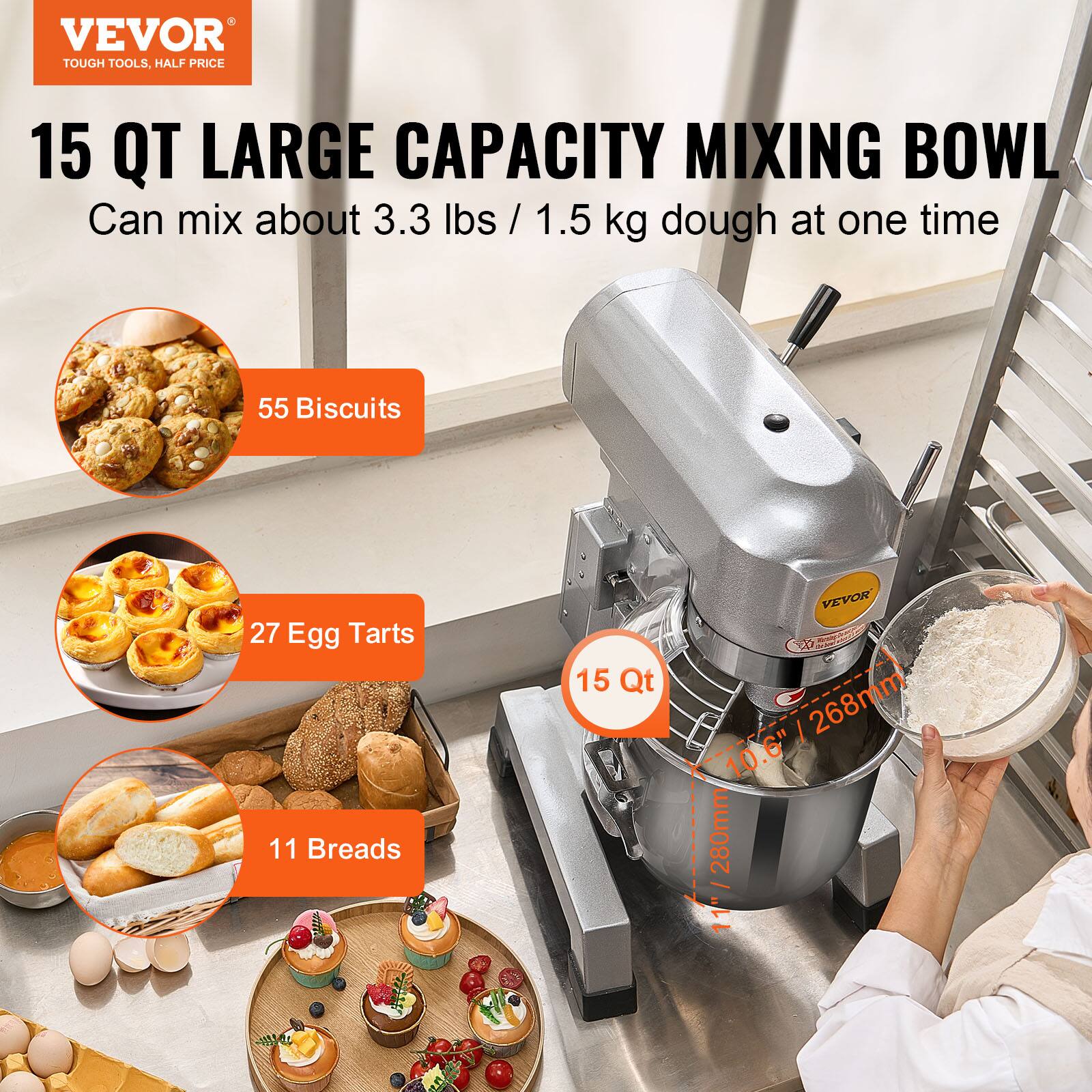 VEVOR TOUGH TOOLS, HALF PRICE

15 QT LARGE CAPACITY MIXING BOWL
Can mix about 3.3 lbs / 1.5 kg dough at one time

55 Biscuits
27 Egg Tarts
11 Breads

15 Qt

VEVOR 10.6" 268mm 280mm