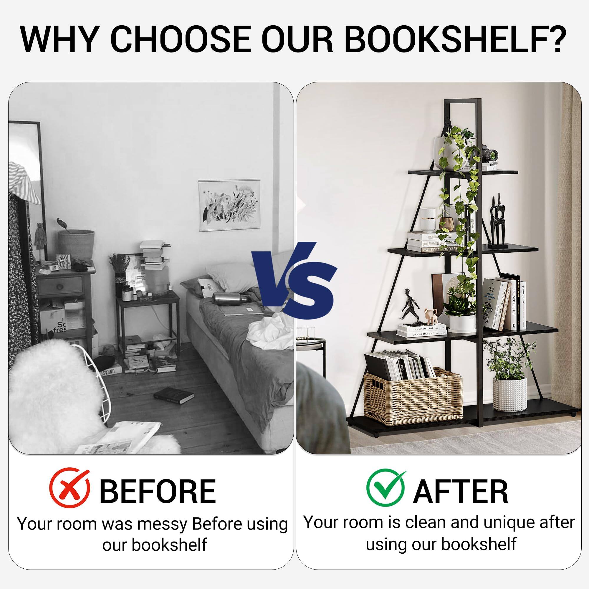 WHY CHOOSE OUR BOOKSHELF?

BEFORE
Your room was messy before using our bookshelf

AFTER
Your room is clean and unique after using our bookshelf