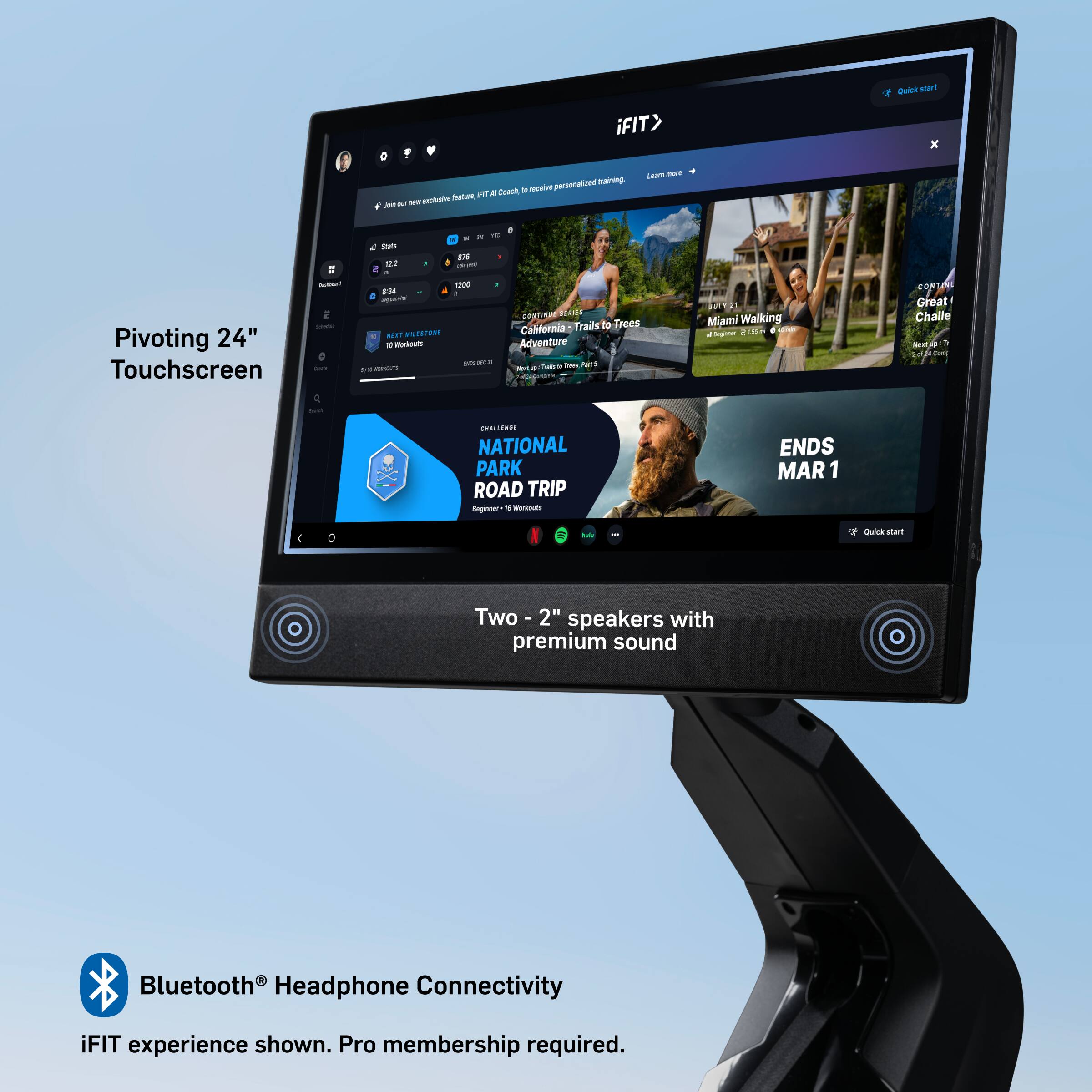 - iFIT x personalized training
- Receive a free 14-day trial
- Pivoting 24" Touchscreen
- Two 2" speakers with premium sound
- Bluetooth® Headphone Connectivity
- iFIT experience shown. Pro membership required.
- California Adventure: Trails to Trees
- Miami Walking
- Great! Challenge
- National Park Road Trip
- Ends Mar 1
- Beginner
- Quick start
