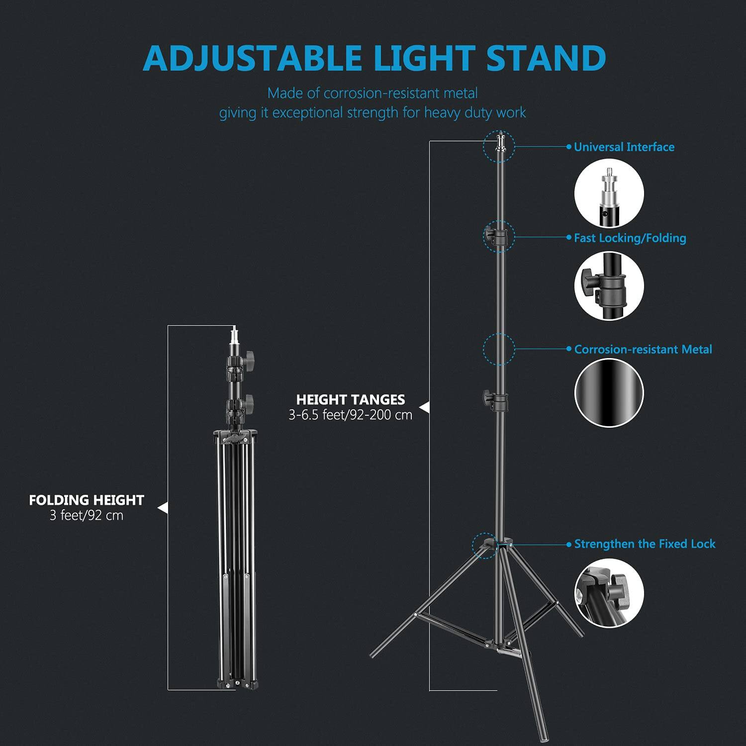 ADJUSTABLE LIGHT STAND  
Made of corrosion-resistant metal giving it exceptional strength for heavy duty work  
Universal Interface  
Fast Locking/Folding  
Corrosion-resistant Metal  
HEIGHT RANGES 3-6.5 feet/92-200 cm  
FOLDING HEIGHT 3 feet/92 cm  
Strengthen the Fixed Lock