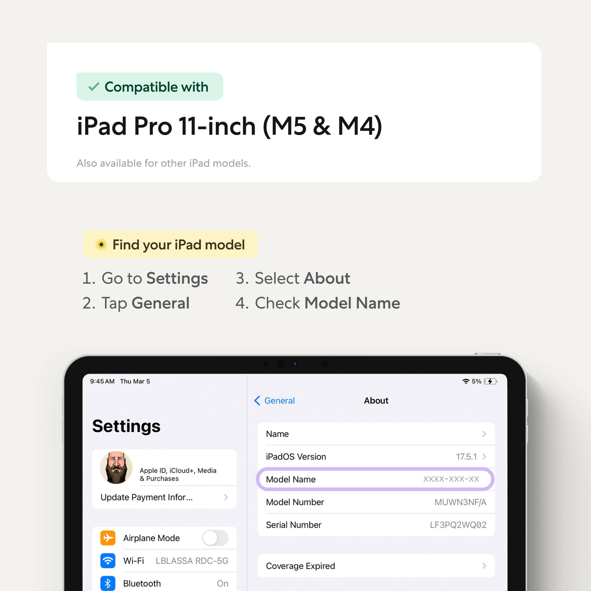 Compatible with iPad Pro 11-inch (M5 & M4)  
Also available for other iPad models.

Find your iPad model  
1. Go to Settings  
2. Tap General  
3. Select About  
4. Check Model Name

iPadOS Version: 17.5.1  
Model Name: XXXX-XXX-XX  
Model Number: MUWN3NF/A  
Serial Number: LF3PQ2WQ02  
Wi-Fi: LBLASSA RDC-5G  
Bluetooth: On  
Coverage Expired
