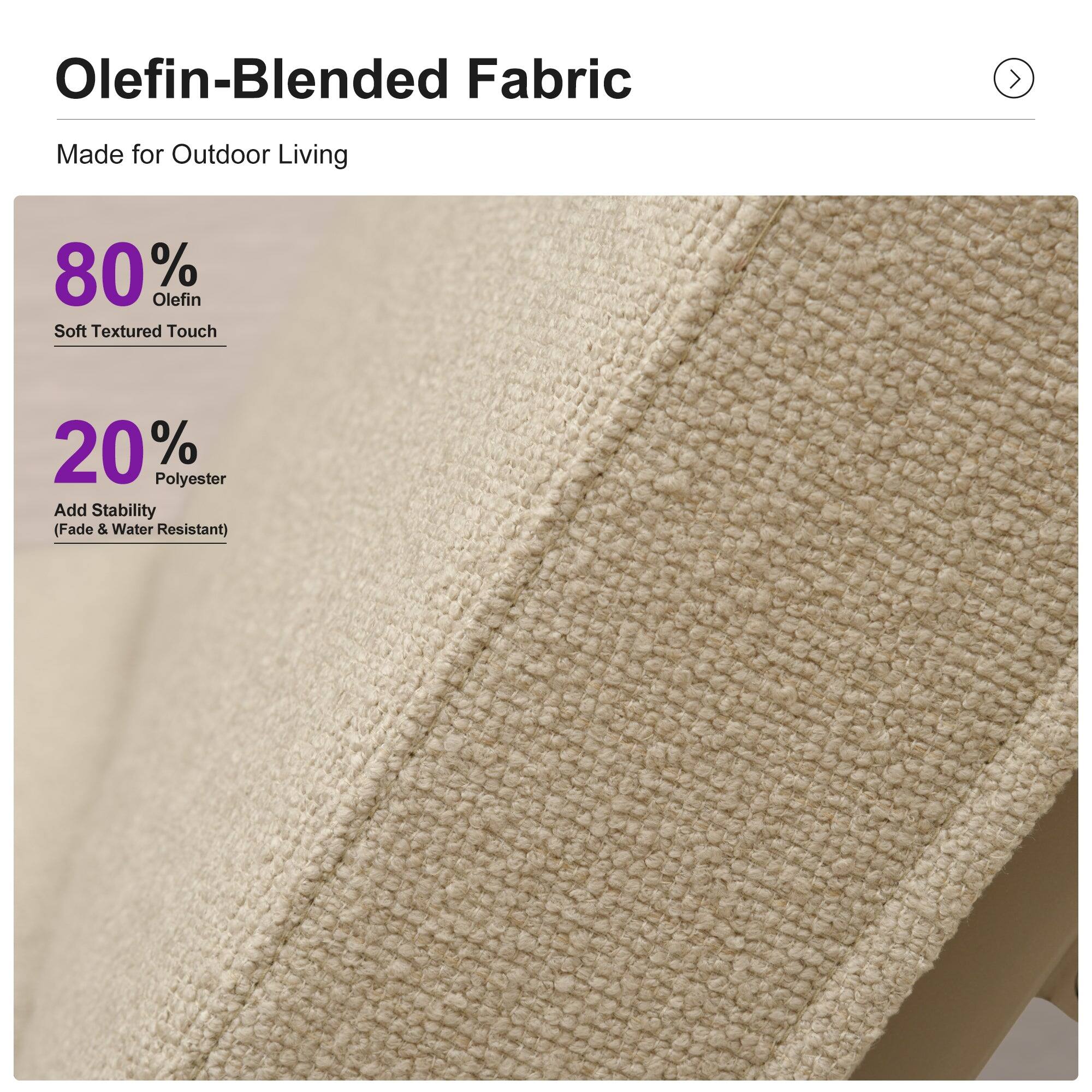 Olefin-Blended Fabric Made for Outdoor Living  
80% Olefin Soft Textured Touch  
20% Polyester Add Stability (Fade & Water Resistant)
