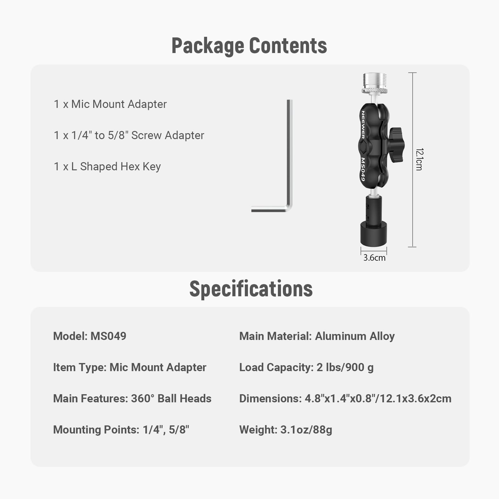 Package Contents  
1 x Mic Mount Adapter  
1 x 1/4" to 5/8" Screw Adapter  
1 x L Shaped Hex Key  

Specifications  
Model: MS049  
Main Material: Aluminum Alloy  
Item Type: Mic Mount Adapter  
Load Capacity: 2 lbs/900 g  
Main Features: 360° Ball Heads  
Mounting Points: 1/4", 5/8"  
Dimensions: 4.8"x1.4"x0.8"/12.1x3.6x2cm  
Weight: 3.1oz/88g