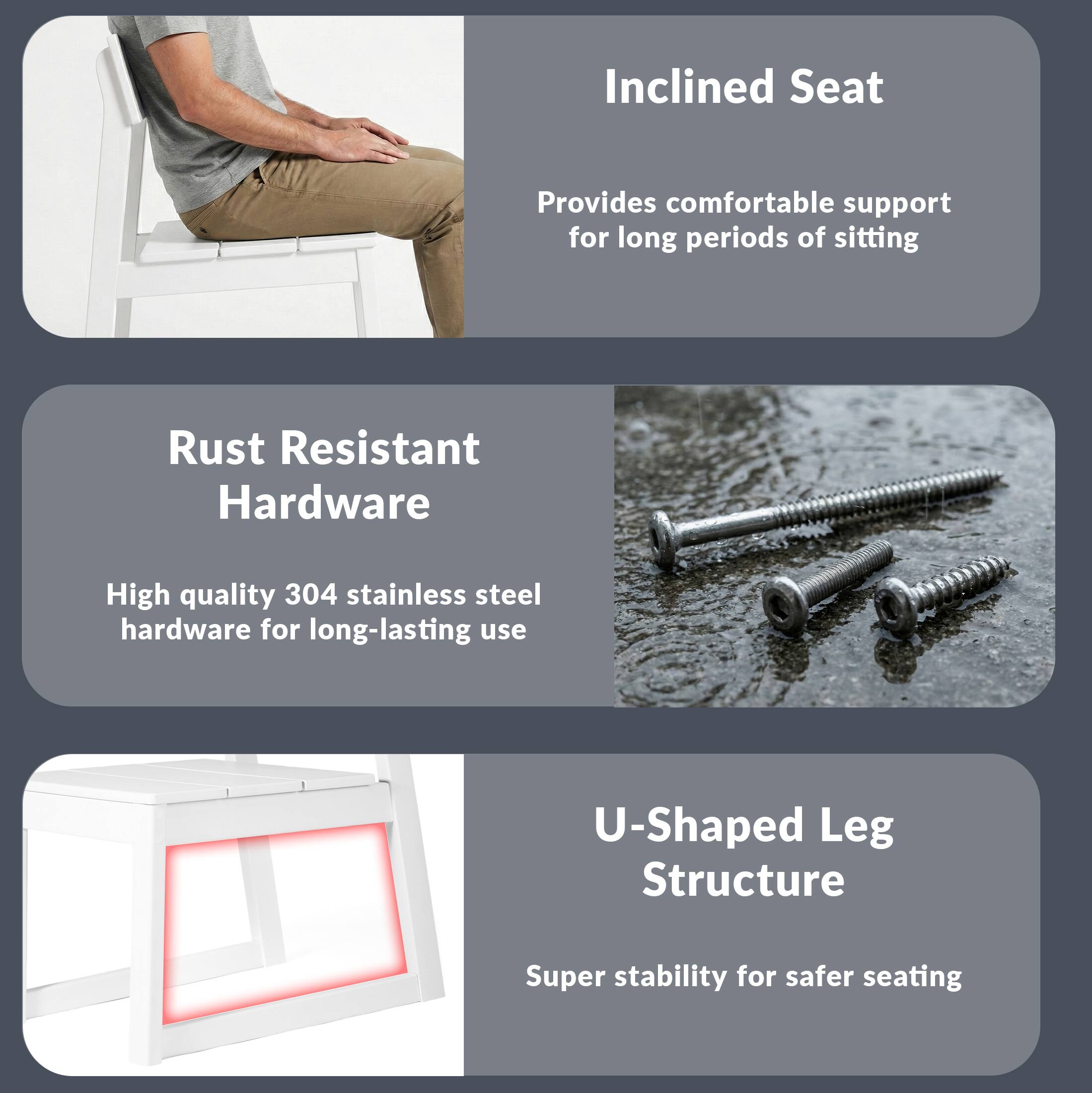 Inclined Seat  
Provides comfortable support for long periods of sitting  

Rust Resistant Hardware  
High quality 304 stainless steel hardware for long-lasting use  

U-Shaped Leg Structure  
Super stability for safer seating