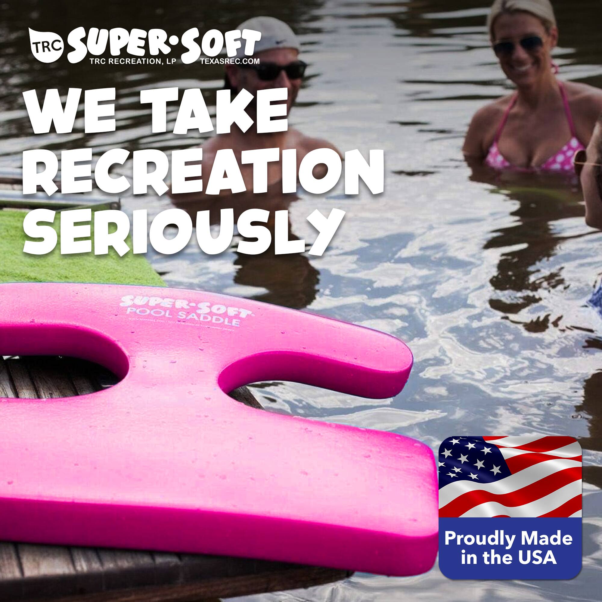 TRC SUPER SOFT  
TRC RECREATION, LP  
TEXASREC.COM  
WE TAKE RECREATION SERIOUSLY  
SUPER-SOFT POOL SADDLE  
Proudly Made in the USA