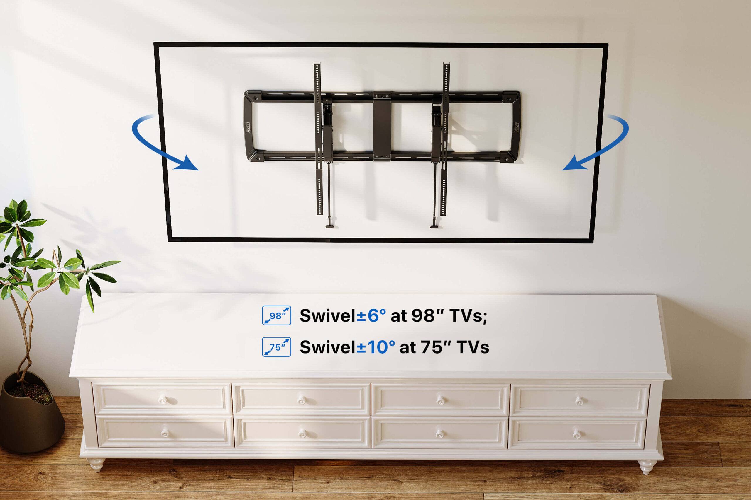 Swivel ±6° at 98" TVs;  
Swivel ±10° at 75" TVs