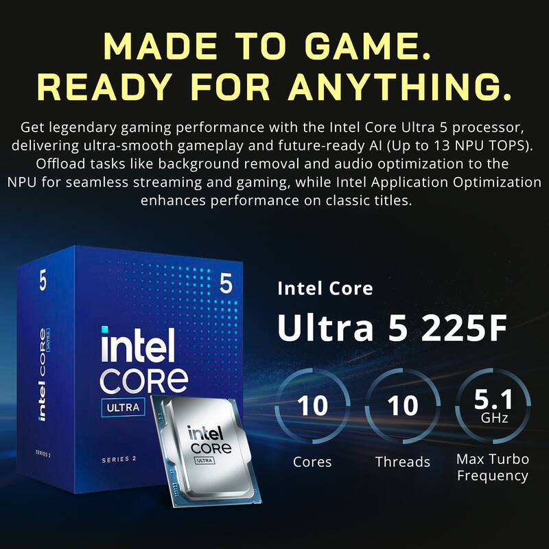 MADE TO GAME. READY FOR ANYTHING. Get legendary gaming performance with the Intel Core Ultra 5 processor, delivering ultra-smooth gameplay and future-ready AI (Up to 13 NPU TOPS). Offload tasks like background removal and audio optimization to the NPU for seamless streaming and gaming, while Intel Application Optimization enhances performance on classic titles. 5 ULTRA CORE intel S2 1 5 intel CORE ULTRA intel CORE SERIES 2 ULTRA 113213 Intel Core Ultra 5 225F 10 10 5.1 GHz Cores Threads Max Turbo Frequency
