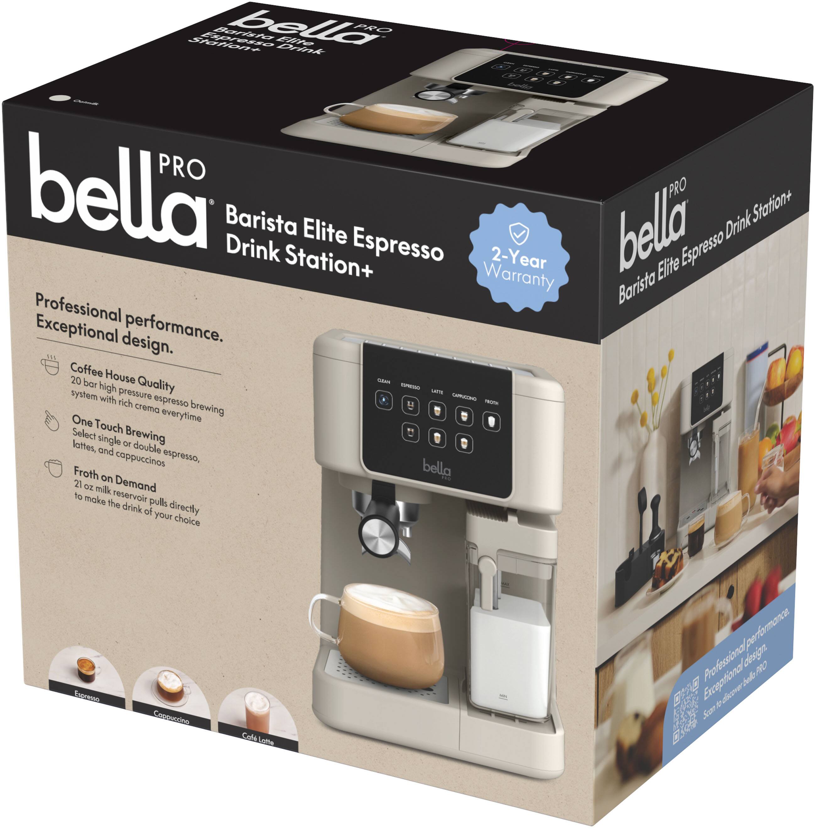 bella PRO  
Barista Elite Espresso Drink Station+  

Professional performance.  
Exceptional design.  

Coffee House Quality  
20 bar high pressure espresso brewing system with rich crema every time  

One Touch Brewing  
Select single or double espresso, lattes, and cappuccinos  

Froth on Demand  
21 oz milk reservoir pulls directly to make the drink of your choice  

2-Year Warranty  

bella PRO  
Barista Elite Espresso Drink Station+  

Professional performance.  
Exceptional design.  

Coffee House Quality  
20 bar high pressure espresso brewing system with rich crema every time  

One Touch Brewing  
Select single or double espresso, lattes, and cappuccinos  

Froth on Demand  
21 oz milk reservoir pulls directly to make the drink of your choice  

2-Year Warranty  

bella PRO  
Barista Elite Espresso Drink Station+  

Professional performance.  
Exceptional design.  

Coffee House Quality  
20 bar high pressure espresso brewing system with rich crema every time  

One Touch Brewing  
Select single or double espresso, lattes, and cappuccinos  

Froth on Demand  
21 oz milk reservoir pulls directly to make the drink of your choice  

2-Year Warranty  

b