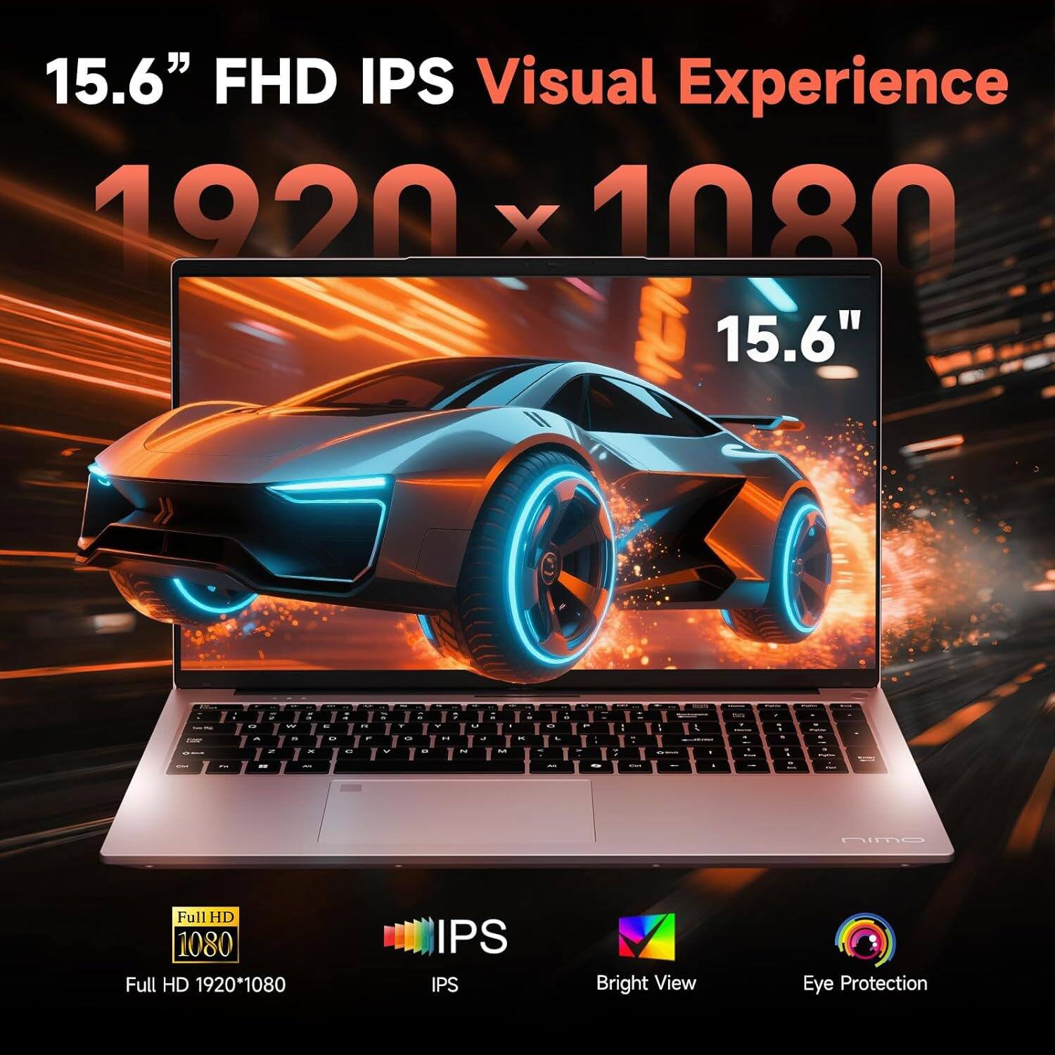 15.6" FHD IPS Visual Experience  
1920 x 1080  
15.6"  

Full HD 1920*1080  
IPS  
Bright View  
Eye Protection