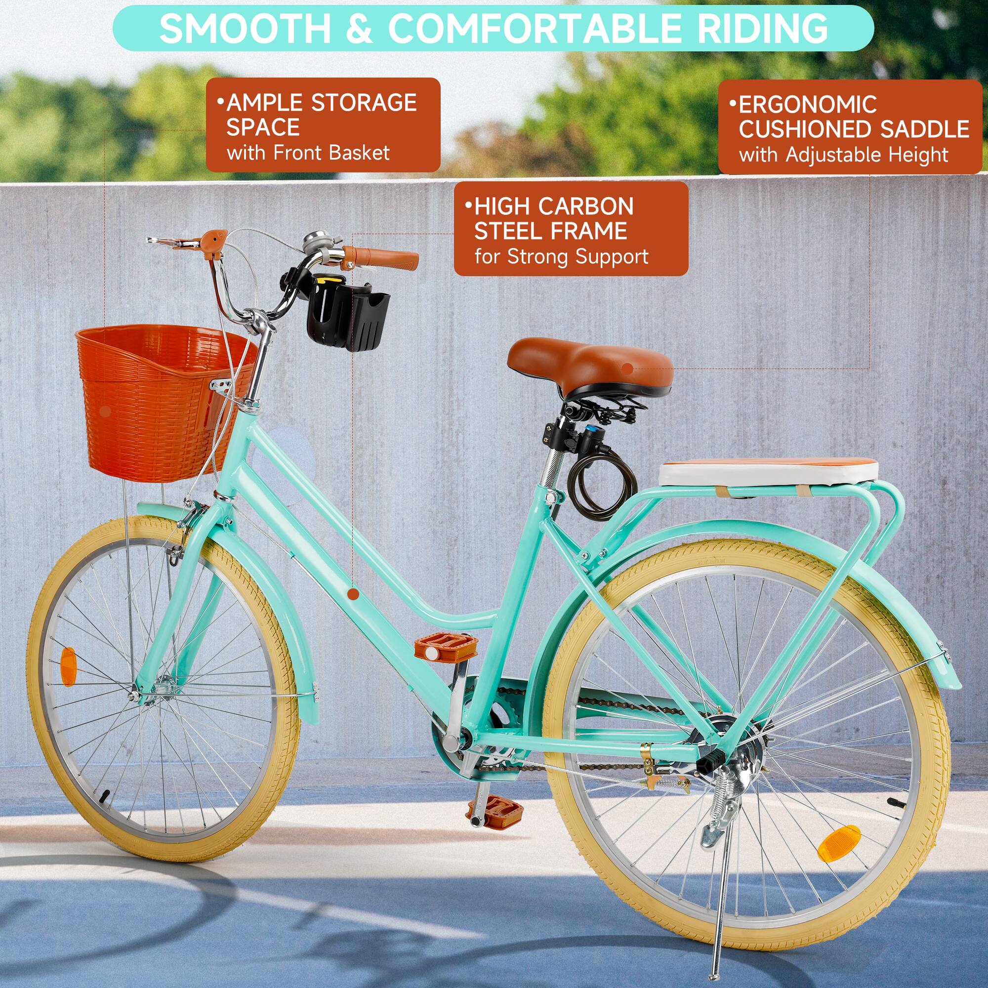 SMOOTH & COMFORTABLE RIDING

- AMPLE STORAGE SPACE with Front Basket
- HIGH CARBON STEEL FRAME for Strong Support
- ERGONOMIC CUSHIONED SADDLE with Adjustable Height