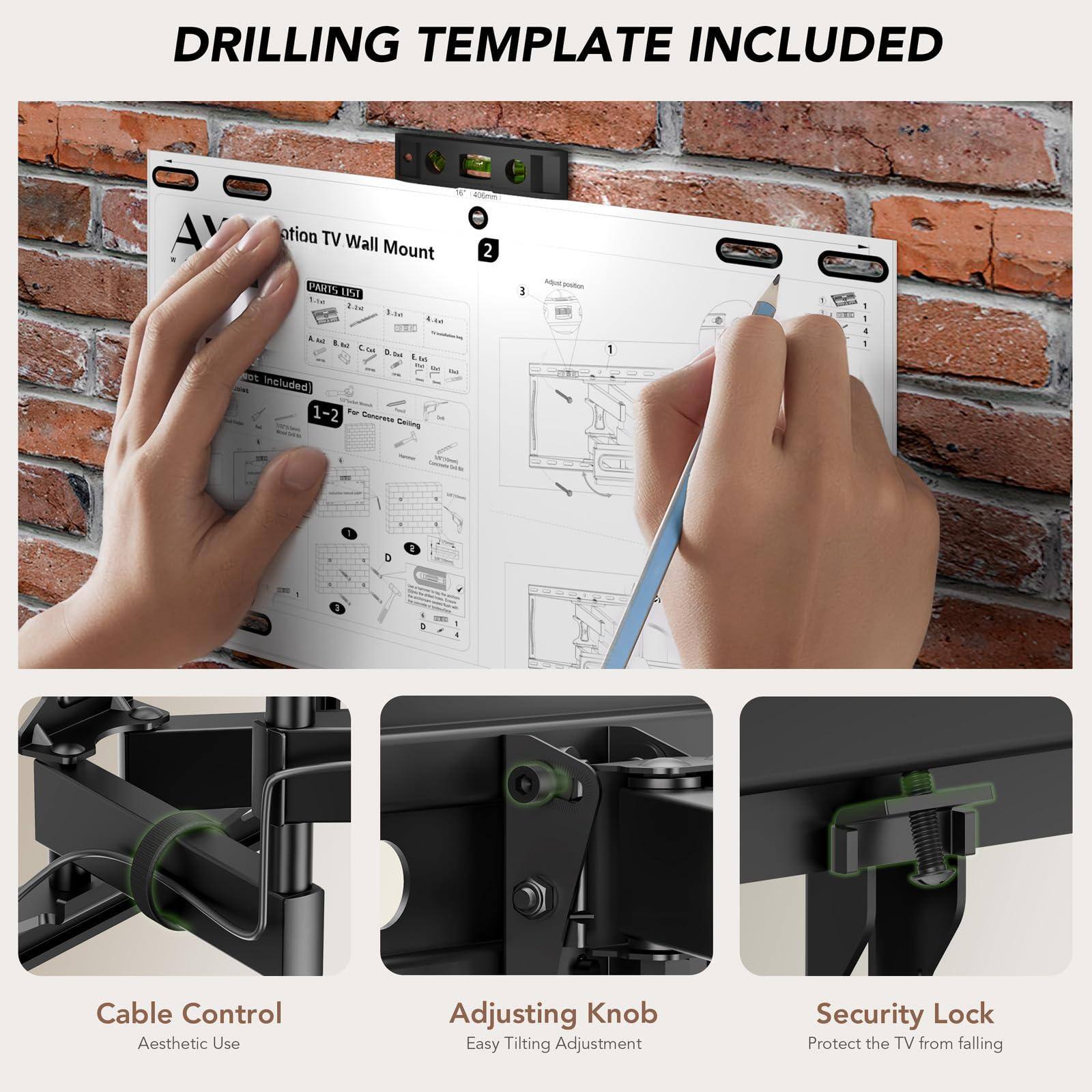 DRILLING TEMPLATE INCLUDED

Aesthetic TV Wall Mount

Cable Control
Aesthetic Use

Adjusting Knob
Easy Tilting Adjustment

Security Lock
Protect the TV from falling