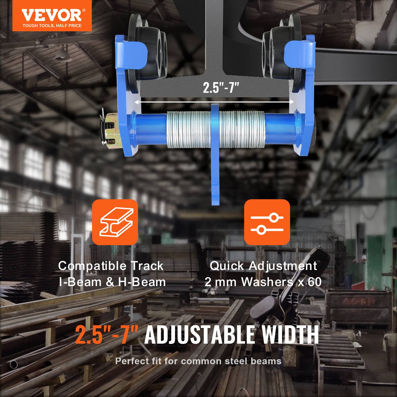 VEVOR  
TOUGH TOOLS, HALF PRICE  

2.5" - 7"  

Compatible Track I-Beam & H-Beam  

Quick Adjustment  
2 mm Washers x 60  

2.5" - 7" ADJUSTABLE WIDTH  
Perfect fit for common steel beams