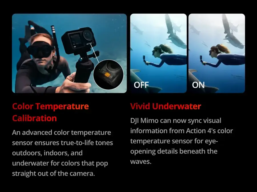 ACTION OFF ON Color Temperature Vivid Underwater Calibration DJI Mimo can now visual sync an advanced color information from Action 4's color temperature sensor ensures true-to-life tones for outdoors, indoors, and opening details beneath the underwater for colors that pop straight out of the camera.