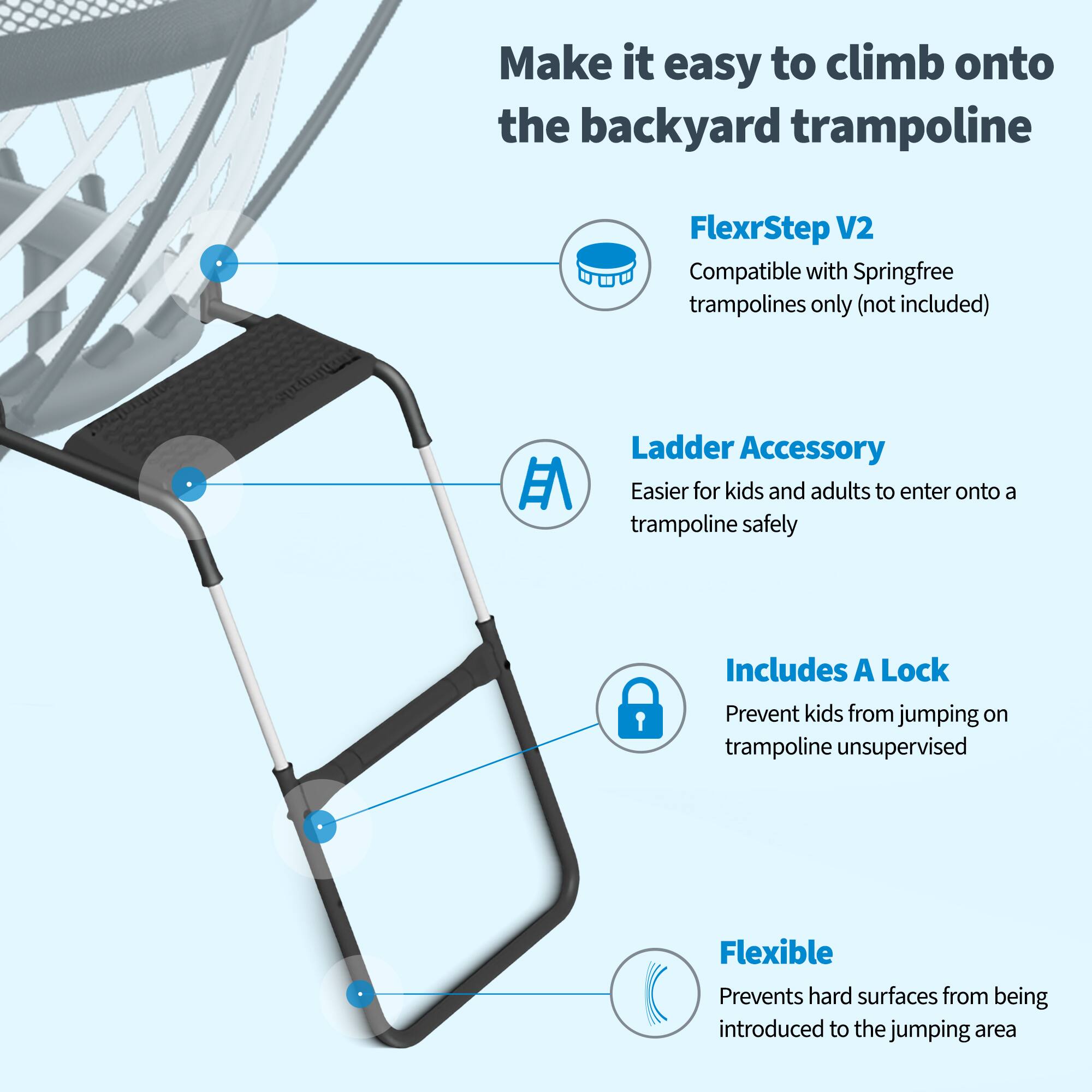Make it easy to climb onto the backyard trampoline

FlexrStep V2
Compatible with Springfree trampolines only (not included)

Ladder Accessory
Easier for kids and adults to enter onto a trampoline safely

Includes A Lock
Prevent kids from jumping on trampoline unsupervised

Flexible
Prevents hard surfaces from being introduced to the jumping area