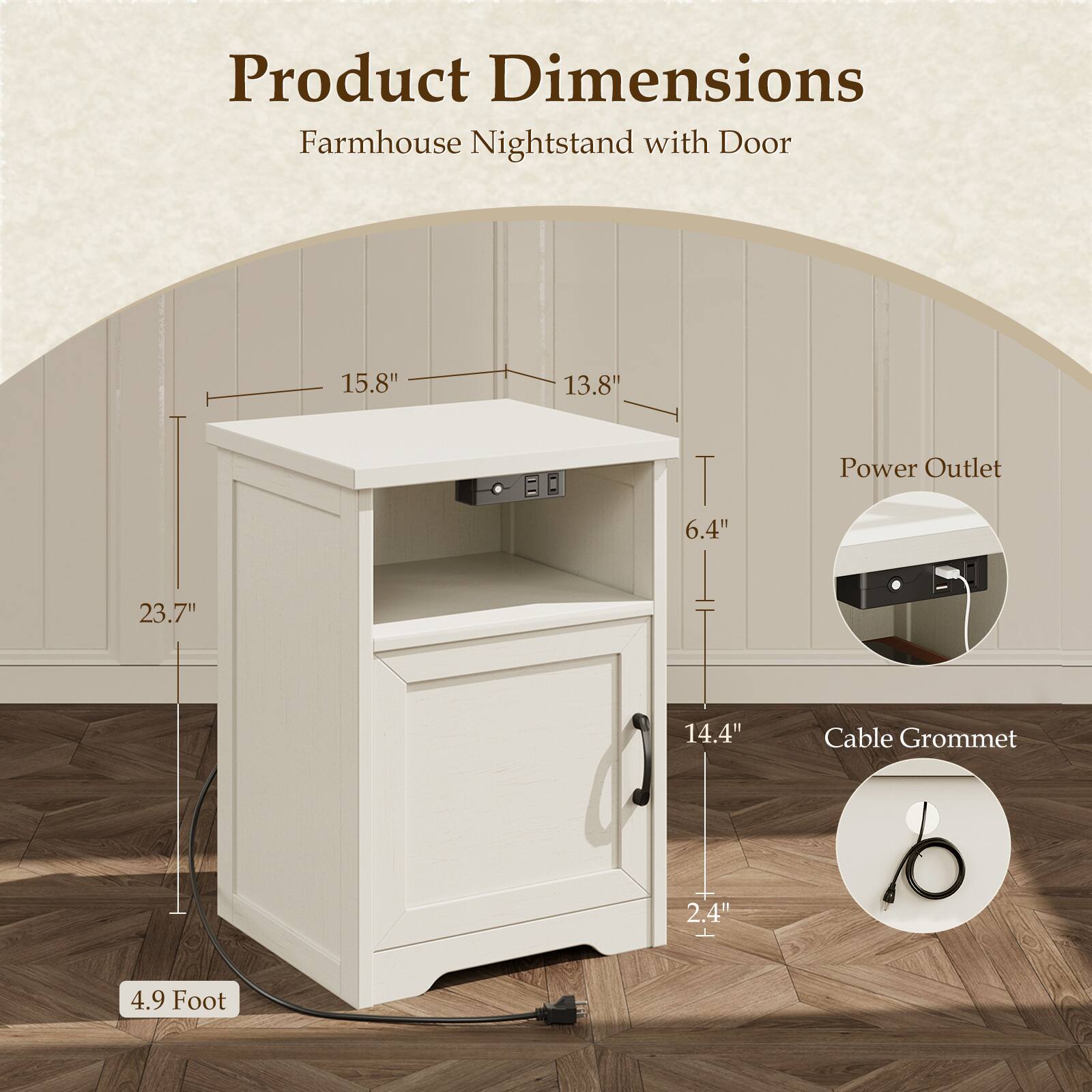 Product Dimensions  
Farmhouse Nightstand with Door  
15.8" x 13.8" x 6.4"  
Power Outlet  
23.7" x 14.4"  
Cable Grommet  
2.4"  
4.9 Foot