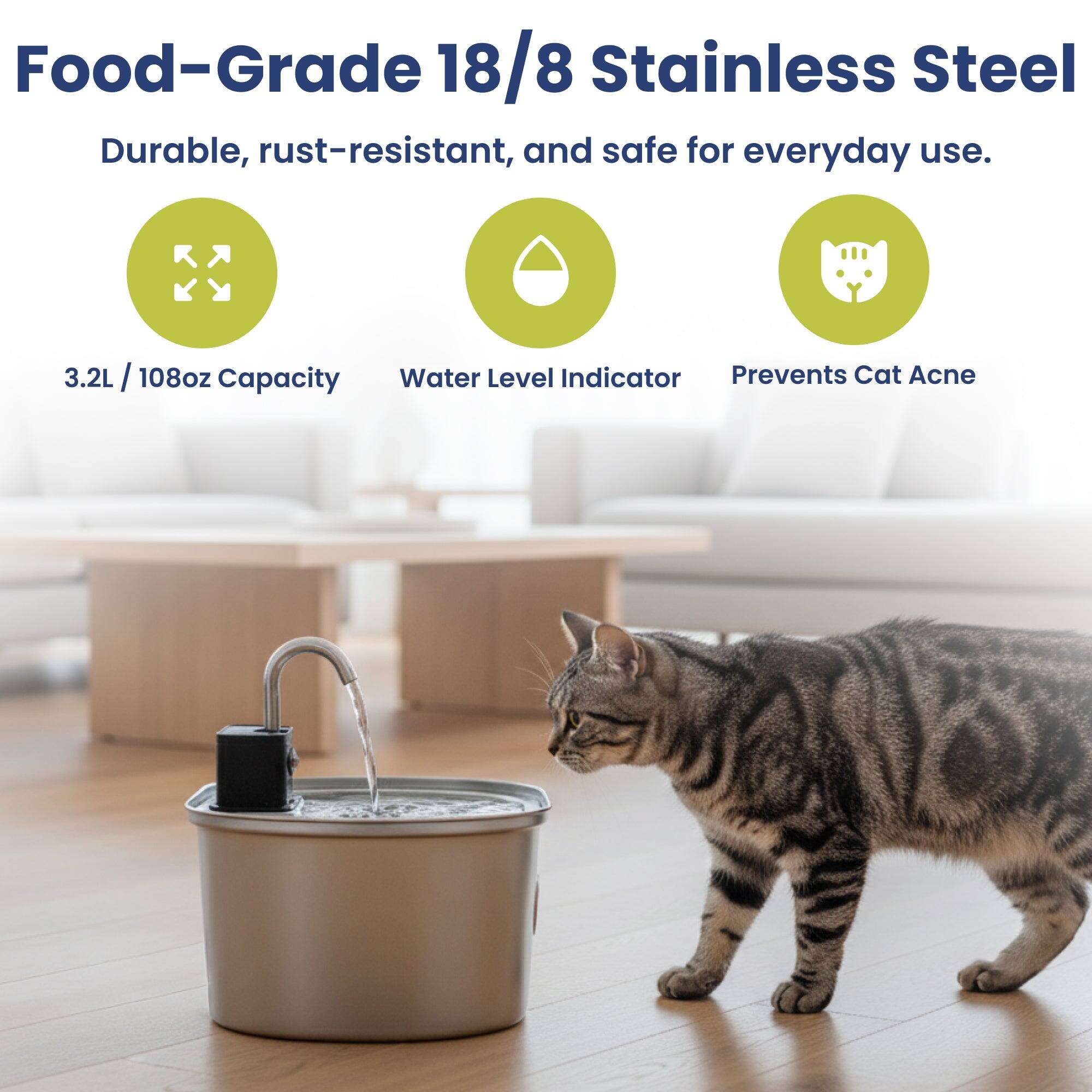 Food-Grade 18/8 Stainless Steel  
Durable, rust-resistant, and safe for everyday use.  

3.2L / 108oz Capacity  
Water Level Indicator  
Prevents Cat Acne