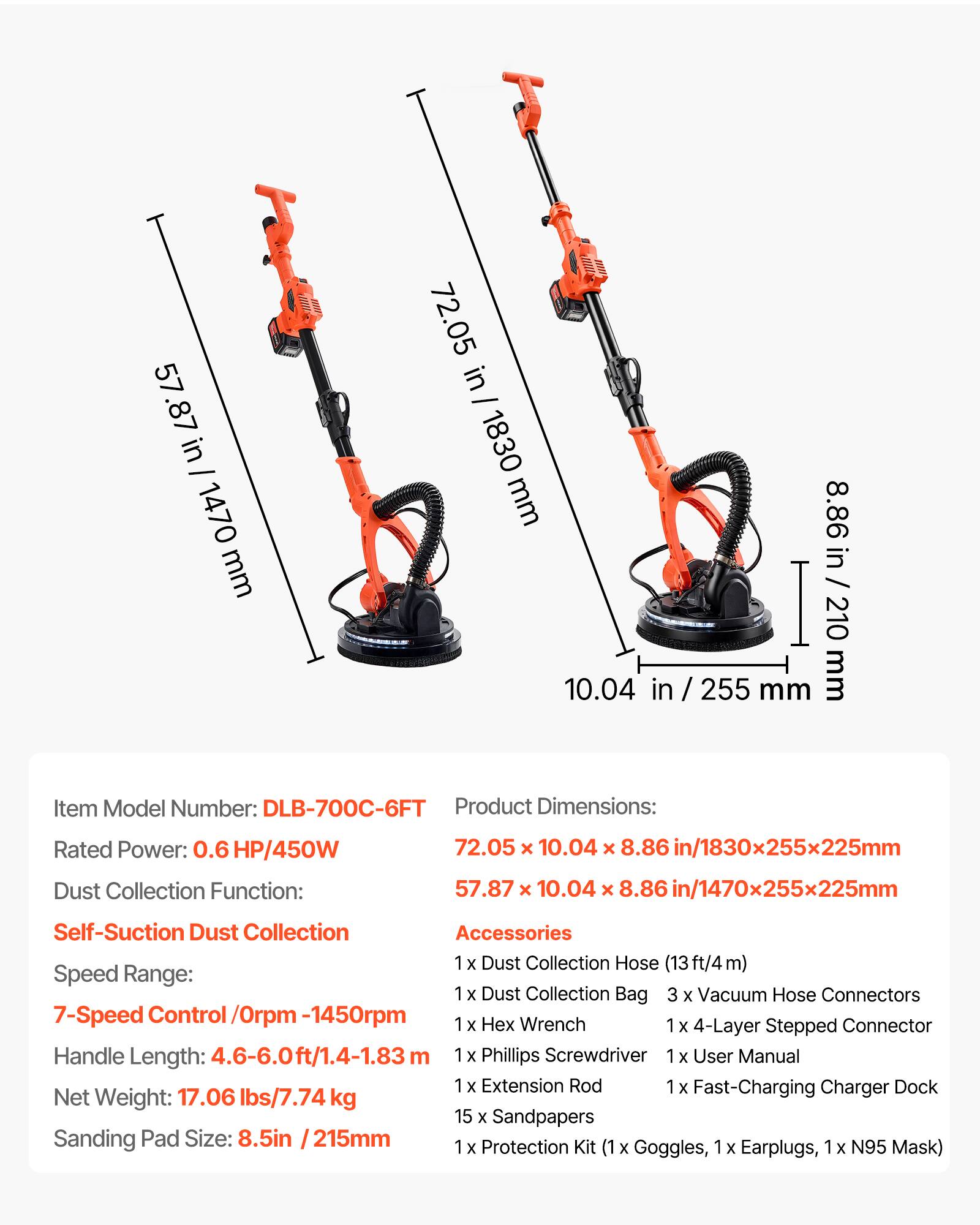 57.87 in - 1470 mm  
72.05 in - 1830 mm  
8.86 in - 210 mm  
10.04 in - 255 mm  

Item Model Number: DLB-700C-6FT  
Product Dimensions:  
72.05 x 10.04 x 8.86 in / 1830x255x225mm  
57.87 x 10.04 x 8.86 in / 1470x255x225mm  

Rated Power: 0.6 HP/450W  
Dust Collection Function:  
Self-Suction Dust Collection  

Speed Range:  
7-Speed Control / 0rpm - 1450rpm  

Handle Length: 4.6-6.0ft / 1.4-1.83 m  

Net Weight: 17.06 lbs / 7.74 kg  

Sanding Pad Size: 8.5in / 215mm  

Accessories:  
1 x Dust Collection Hose (