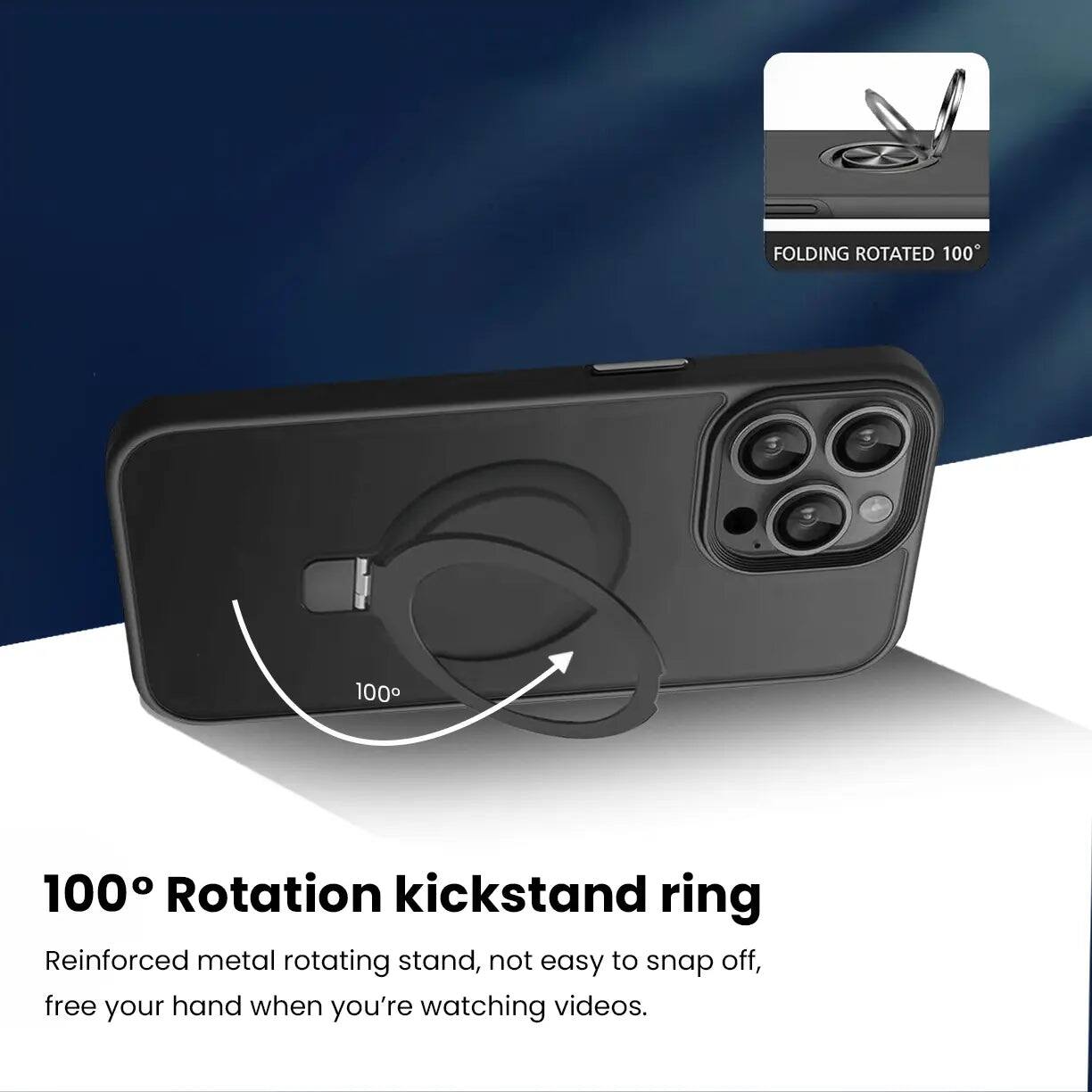 FOLDING ROTATED 100°

100° Rotation kickstand ring
Reinforced metal rotating stand, not easy to snap off, free your hand when you're watching videos.