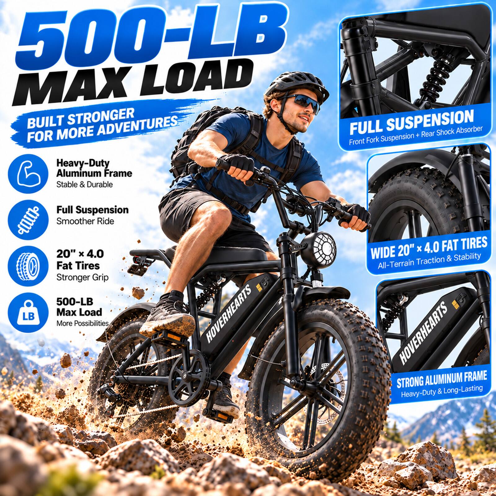 500-LB LOAD MAX  
BUILT STRONGER FOR MORE ADVENTURES  
FULL SUSPENSION  
Heavy-Duty Aluminum Frame  
Stable & Durable  
Full Suspension  
Smoother Ride  
FAT TIRES 20" x 4.0  
Traction & Stability  
Fat Tires  
All-Terrain  
Stronger Grip  
500-LB Max Load  
HOVERHEARTS  
STRONG ALUMINUM FRAME  
Heavy-Duty & Long-Lasting