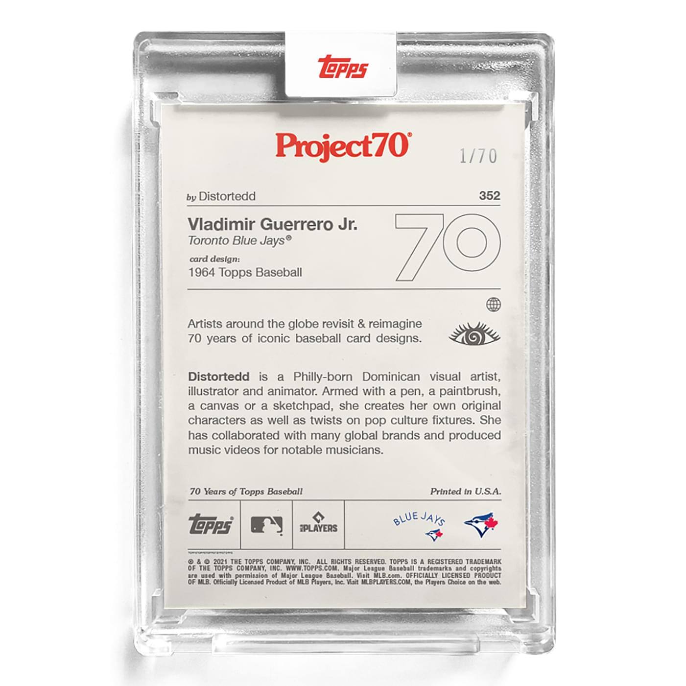 **Project70**  
1/70  

**352**  
**Vladimir Guerrero Jr.**  
Toronto Blue Jays®  
card design: 1964 Topps Baseball  

**by Distortedd**  

Artists around the globe revisit & reimagine 70 years of iconic baseball card designs.  

**Distortedd** is a Philly-born Dominican visual artist, illustrator and animator. Armed with a pen, a paintbrush, a canvas or a sketchpad, she creates her own original characters as well as twists on pop culture fixtures. She has collaborated with many global brands and produced music videos for notable musicians.  

70 Years of Topps Baseball  

**Printed in U.S.A.**  

**BLUE JAYS**  

**TOPPS**  
© & ™ 2021 THE TOPPS COMPANY, INC. ALL RIGHTS RESERVED. TOPPS IS A REGISTERED TRADEMARK OF THE TOPPS COMPANY, INC. WWW.TOPPS.COM. Major League Baseball trademarks and copyrights are used with permission of Major League Baseball. Visit MLB.com. OFFICIALLY LICENSED PRODUCT OF MLB PLAYERS, INC. Visit MLBPLAYERS.COM, the Players Choice on the web.  

**TOPPS**  
**