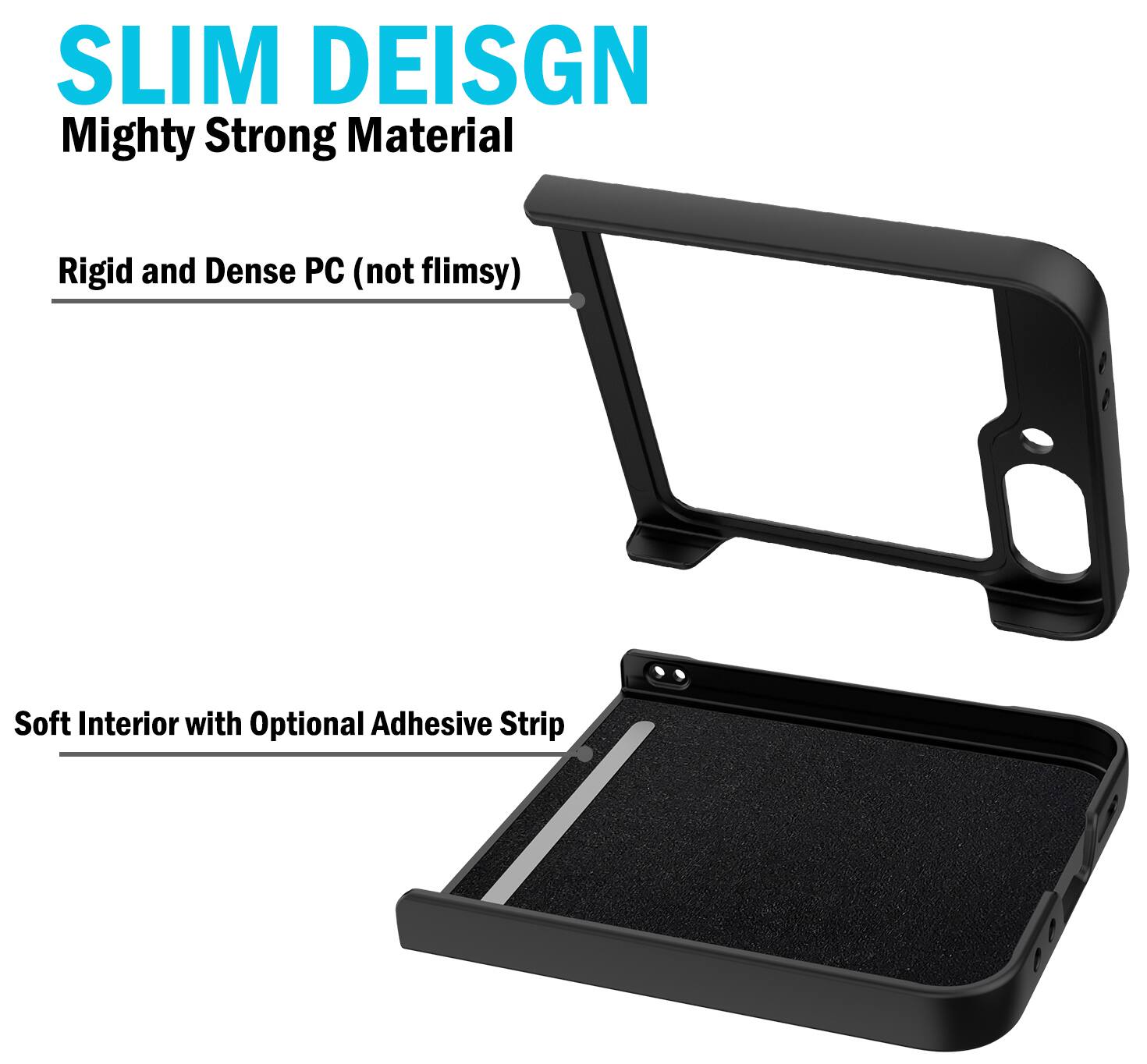 SLIM DESIGN  
Mighty Strong Material  
Rigid and Dense PC (not flimsy)  
Soft Interior with Optional Adhesive Strip
