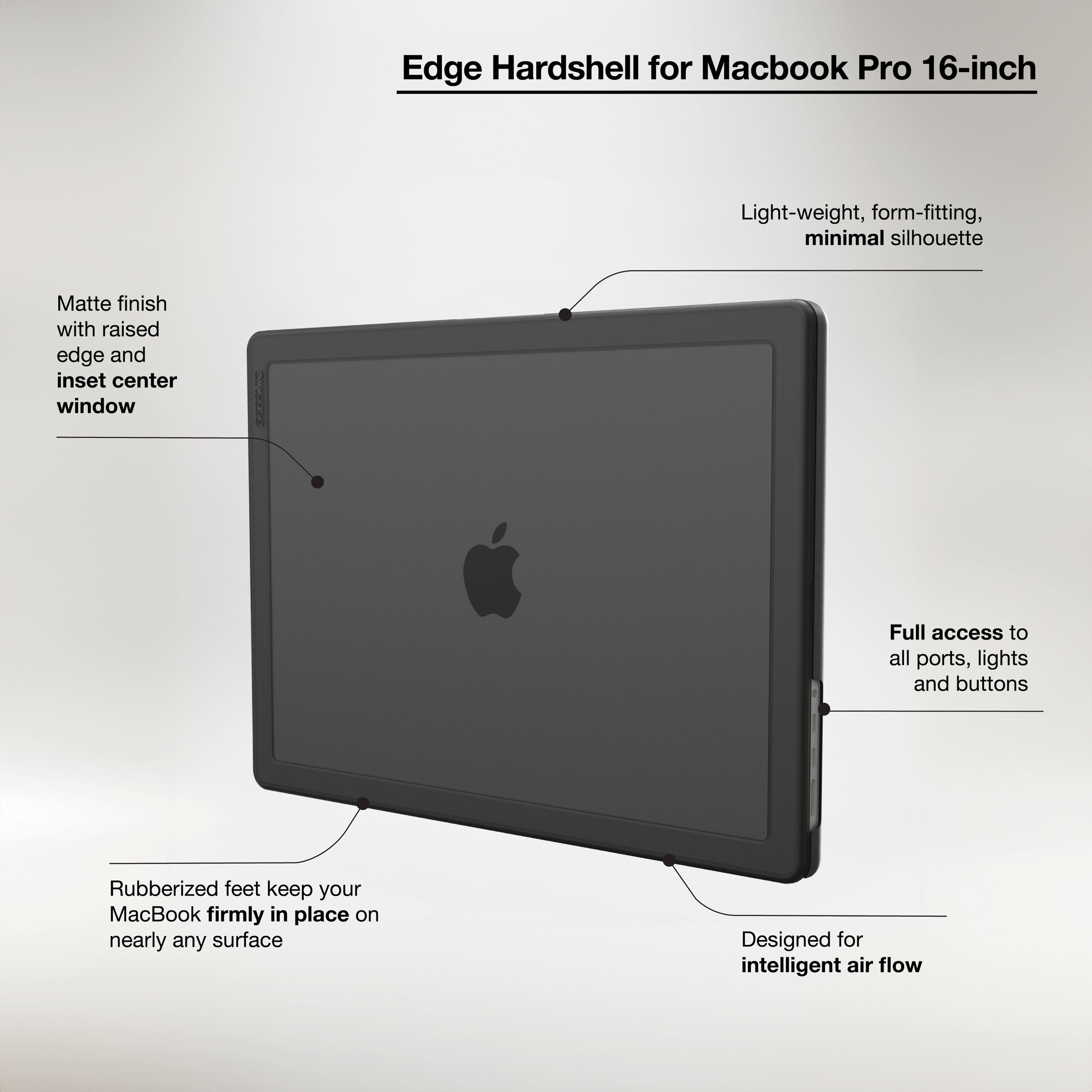 Edge Hardshell for Macbook Pro 16-inch:
* Light-weight, form-fitting, minimal silhouette
* Matte finish with raised edge and inset center window
* Full access to all ports, lights, and buttons
* Rubberized feet keep your MacBook firmly in place on nearly any surface
* Designed for intelligent air flow