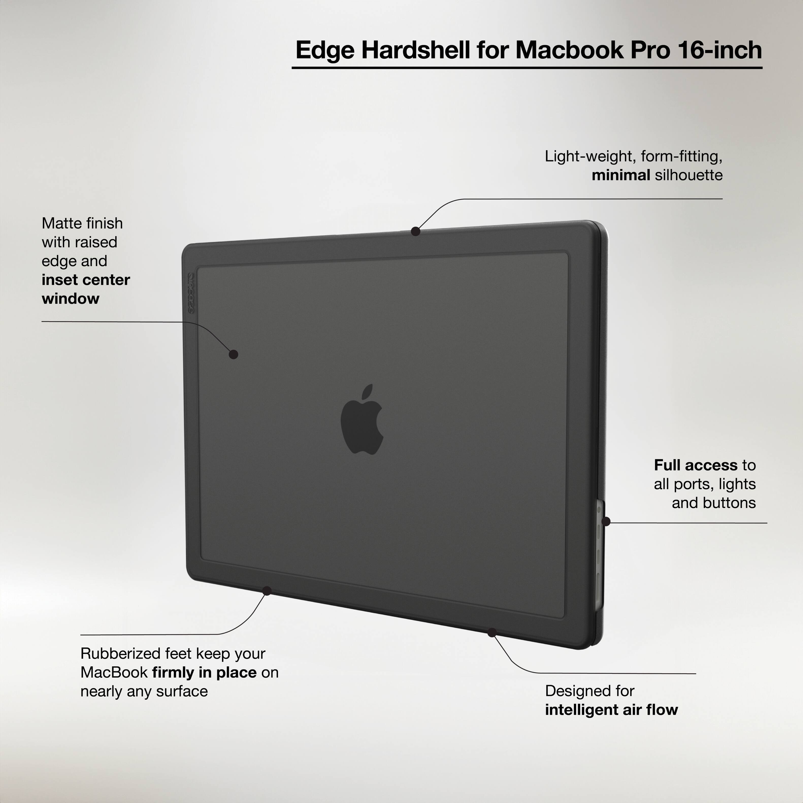 Edge Hardshell for Macbook Pro 16-inch:

* Light-weight, form-fitting, minimal silhouette
* Matte finish with raised edge and inset center window
* Full access to all ports, lights, and buttons
* Rubberized feet keep your MacBook firmly in place on nearly any surface
* Designed for intelligent air flow