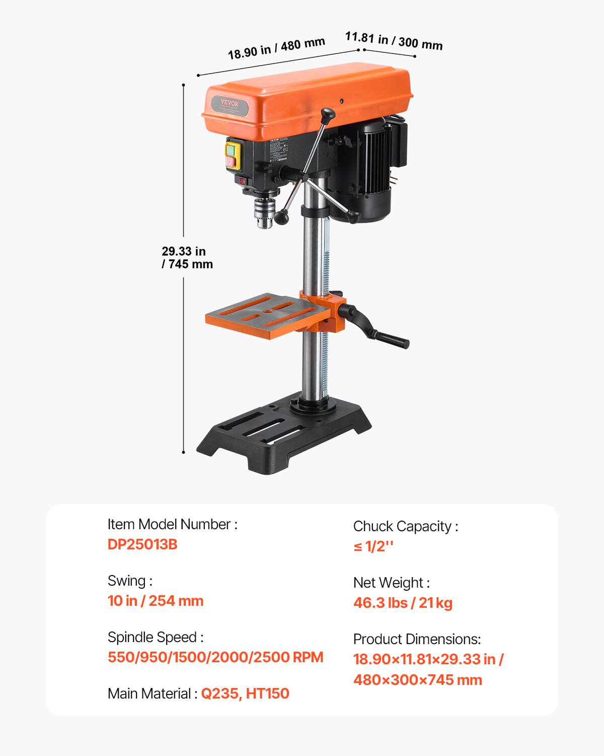 I 480 mm 18.90 in 11.81 in I 300 mm VEVOR 29.33 in I 745 mm Item Model Number DP25013B Chuck Capacity: VI 1/2" Swing: 10 in / 254 mm Net Weight: 46.3 lbs lbs/21 21 kg Spindle Speed: Product Dimensions: 550/950/1500/2000/2500 RPM 18.90x11.81x29.33 in/ 480x300x745 mm Main Material: Q235, HT150