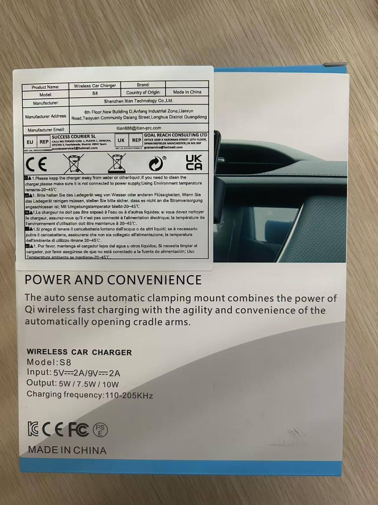 **Product Name:** Wireless Car Charger  
**Model:** S8  
**Brand:** Itian  
**Country of Origin:** Made in China  
**Manufacturer:** Shenzhen Itian Technology Co., Ltd.  
**Manufacturer Address:** 6th Floor, New Building D, Anfeng Industrial Zone, Liannan Road, Taoyuan Community, Daian Street, Longhua District, Guangdong  
**Manufacturer Email:** itian588@itian-prc.com  

**COURIER GOAL REACH CONSULTING LTD**  
**EU REP:** OFFICE 103, 19 HARDMAN STREET, MANCHESTER, M1 5JQ, UK  
**UK REP:** OFFICE 103, 19 HARDMAN STREET, MANCHESTER, M1 5JQ, UK  
**CA REP:** 103TH FLOOR, 103TH STREET, M5 3HP, UK  

**Instructions:**  
1. Please keep the charger away from water or other liquid. If you need to clean the charger, please make sure it is not connected to power supply. Using Environment temperature remains -20-45°C.  
2. Le chargeur doit pas
