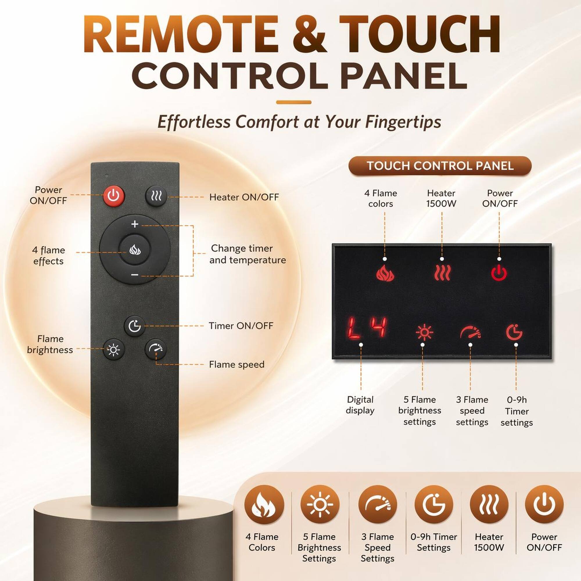 REMOTE & TOUCH CONTROL PANEL  
Effortless Comfort at Your Fingertips  

TOUCH CONTROL PANEL  
- Power ON/OFF  
- Heater ON/OFF  
- 4 Flame colors  
- Heater 1500W  
- Power ON/OFF  

- 4 Flame effects  
- Change timer and temperature  
- Flame brightness  
- Timer ON/OFF  
- Flame speed  

Digital display  
- 5 Flame brightness settings  
- 3 Flame speed settings  
- 0-9h Timer settings  

4 Flame Colors  
5 Flame Brightness Settings  
3 Flame Speed Settings  
0-9h Timer Settings  
Heater 1500W  
Power ON/OFF