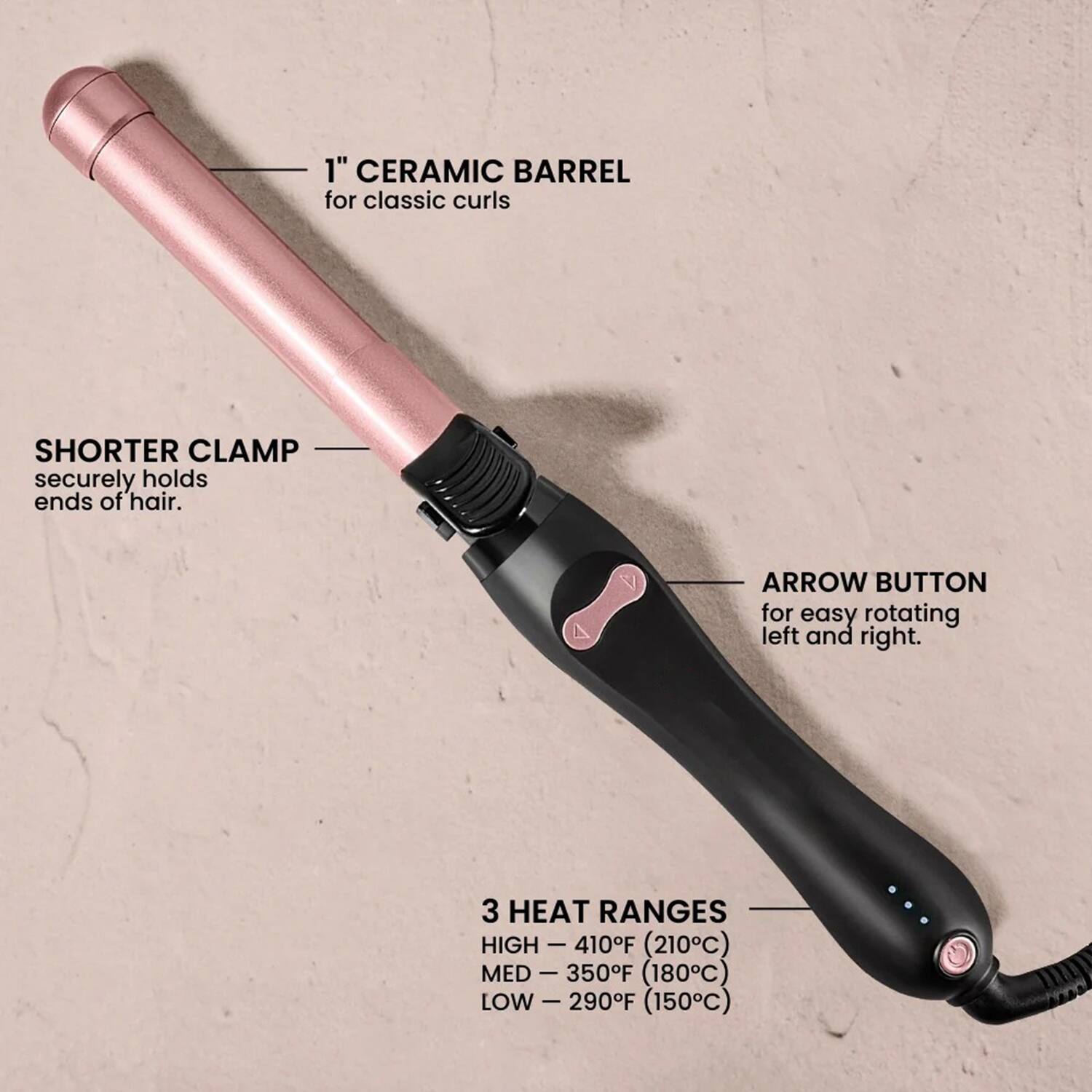 1" CERAMIC BARREL for classic curls

SHORTER CLAMP securely holds ends of hair.

ARROW BUTTON for easy rotating left and right.

3 HEAT RANGES
HIGH - 410°F (210°C)
MED - 350°F (180°C)
LOW - 290°F (150°C)