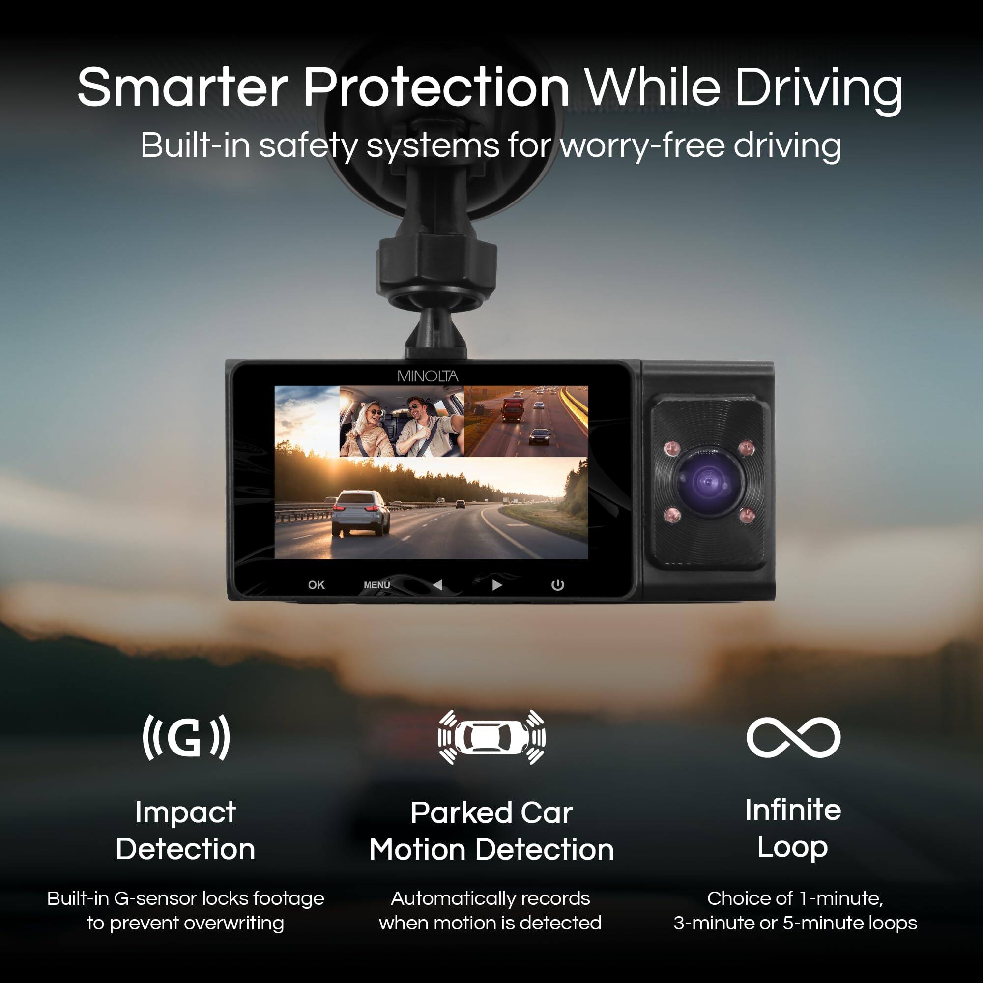 Smarter Protection While Driving  
Built-in safety systems for worry-free driving  

MINOLTA OK MAINU (G))  

Impact Detection  
Built-in G-sensor locks footage to prevent overwriting  

Parked Car Motion Detection  
Automatically records when motion is detected  

Infinite Loop  
Choice of 1-minute, 3-minute or 5-minute loops