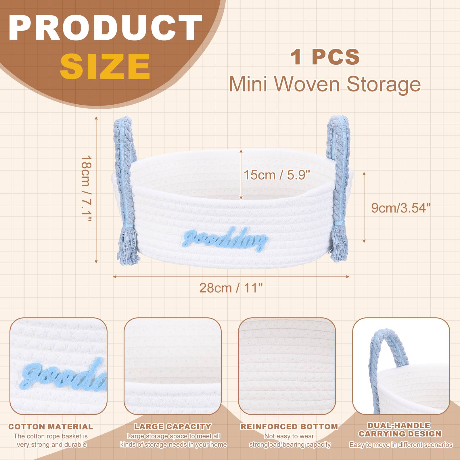 PRODUCT SIZE

1 PCS Mini Woven Storage

- 18cm / 7.1"
- 15cm / 5.9"
- 9cm / 3.54"
- 28cm / 11"

COTTON MATERIAL
The cotton rope basket is very strong and durable.

LARGE CAPACITY
Large storage space to meet all kinds of storage needs in your home.

REINFORCED BOTTOM
Not easy to wear, strong load-bearing capacity.

DUAL-HANDLE CARRYING DESIGN
Easy to move in different scenarios.