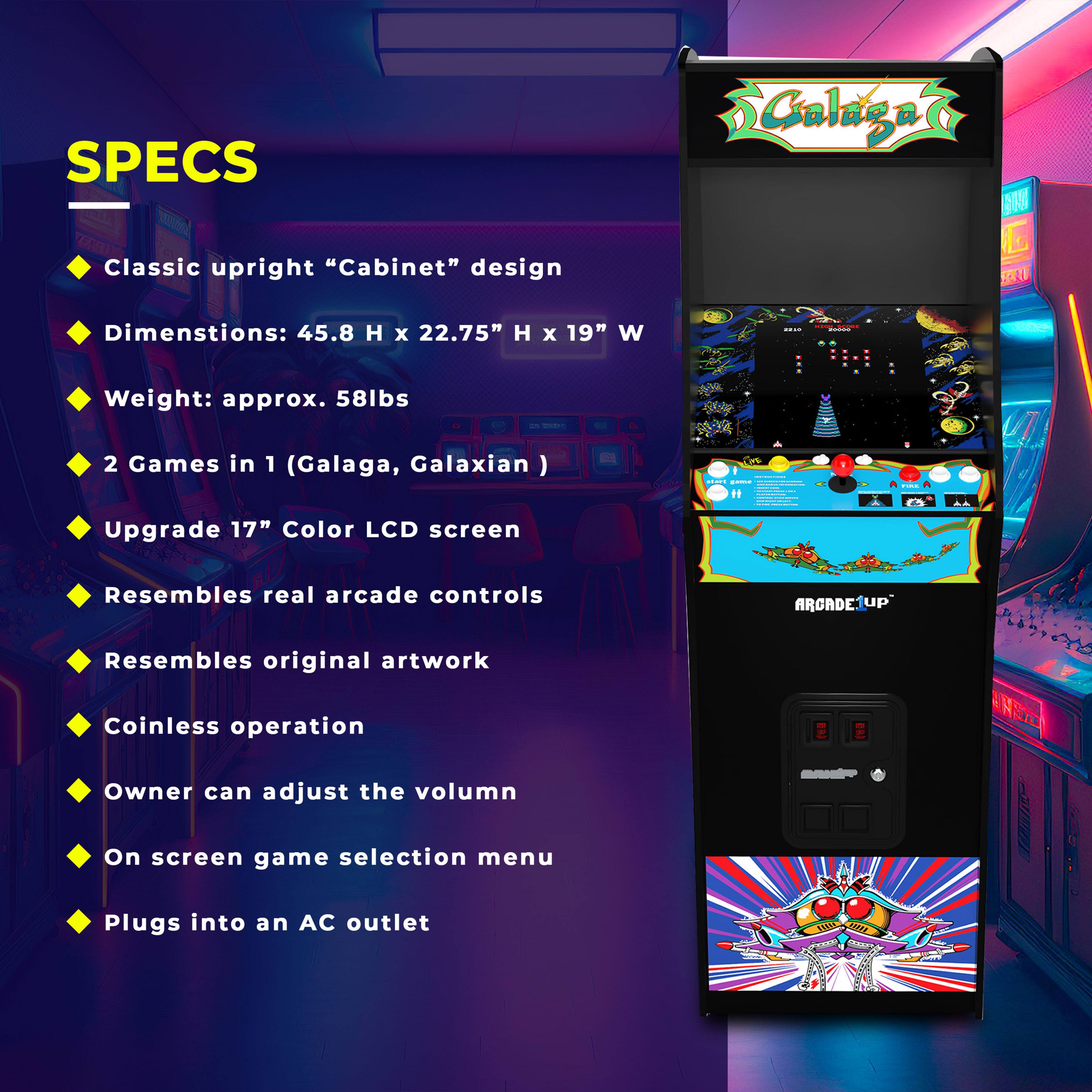 **SPECS**

- Classic upright "Cabinet" design
- Dimensions: 45.8" H x 22.75" H x 19" W
- Weight: approx. 58lbs
- 2 Games in 1 (Galaga, Galaxian)
- Upgrade 17" Color LCD screen
- Resembles real arcade controls
- Resembles original artwork
- Coinless operation
- Owner can adjust the volume
- On screen game selection menu
- Plugs into an AC outlet
