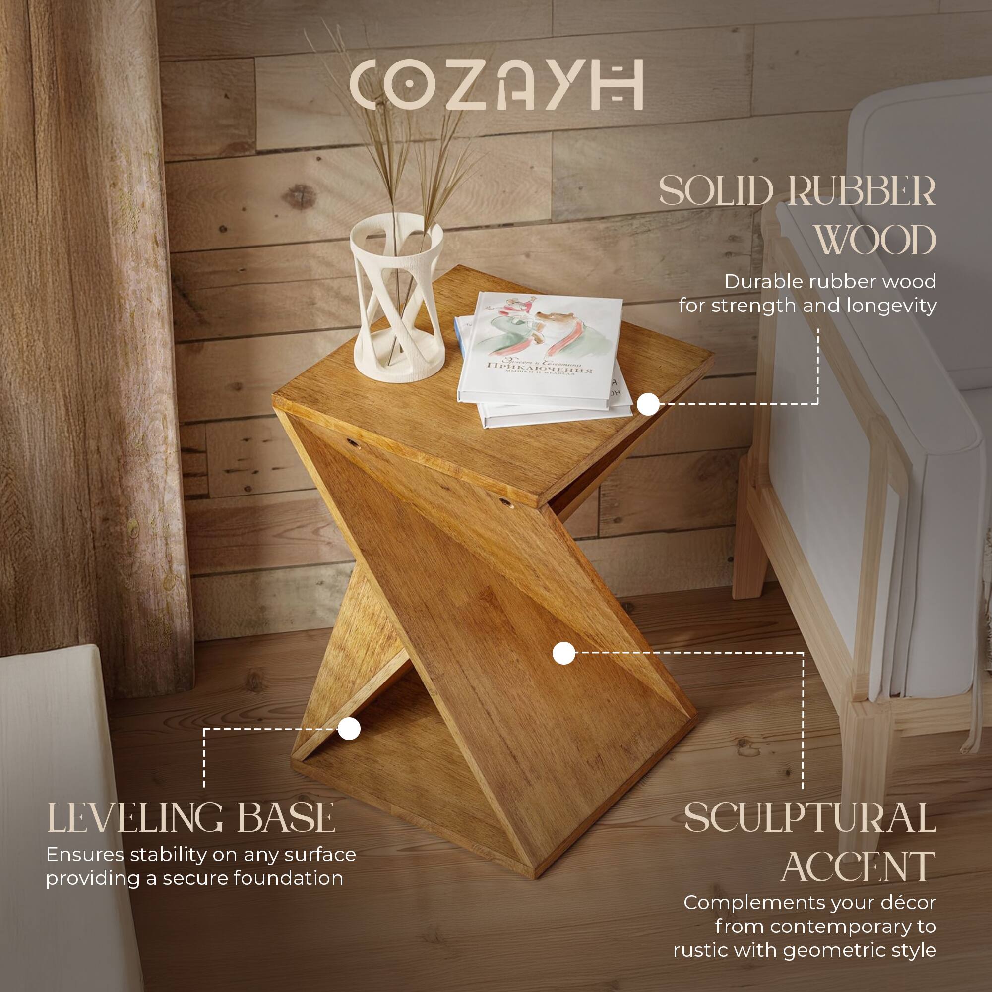 COZAYH

SOLID RUBBER WOOD  
Durable rubber wood for strength and longevity

LEVELING BASE  
Ensures stability on any surface providing a secure foundation

SCULPTURAL ACCENT  
Complements your décor from contemporary to rustic with geometric style