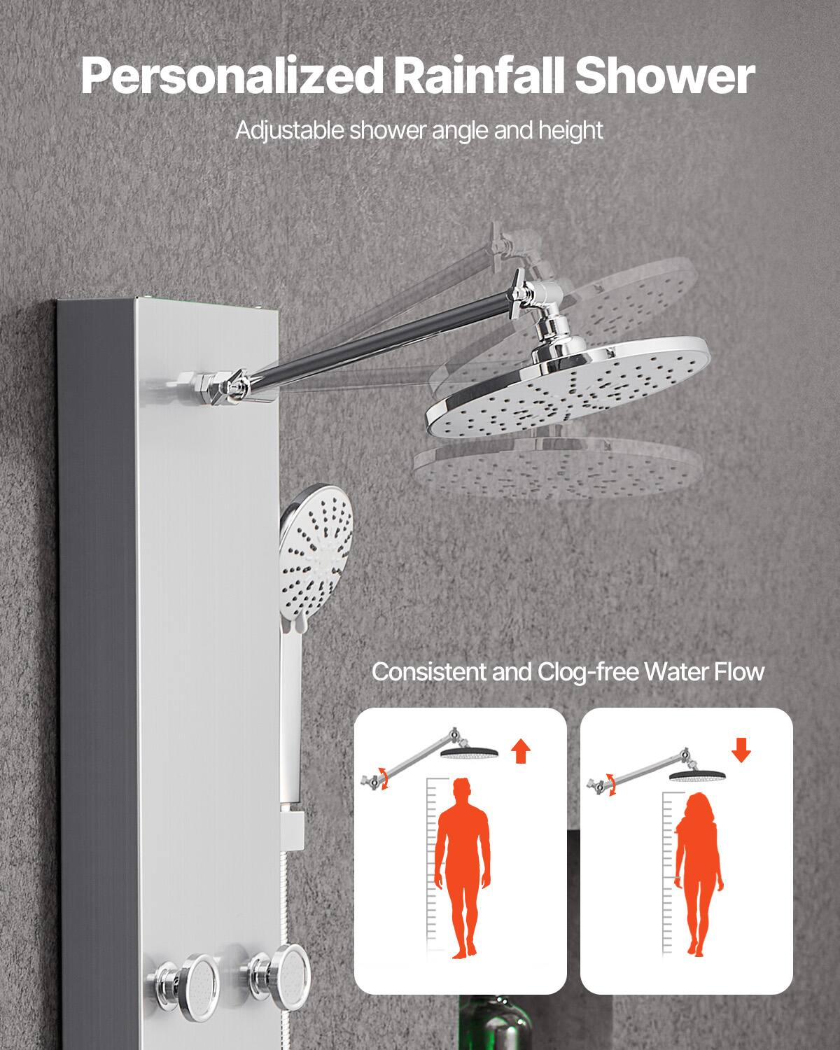 Personalized Rainfall Shower  
Adjustable shower angle and height  

Consistent and Clog-free Water Flow