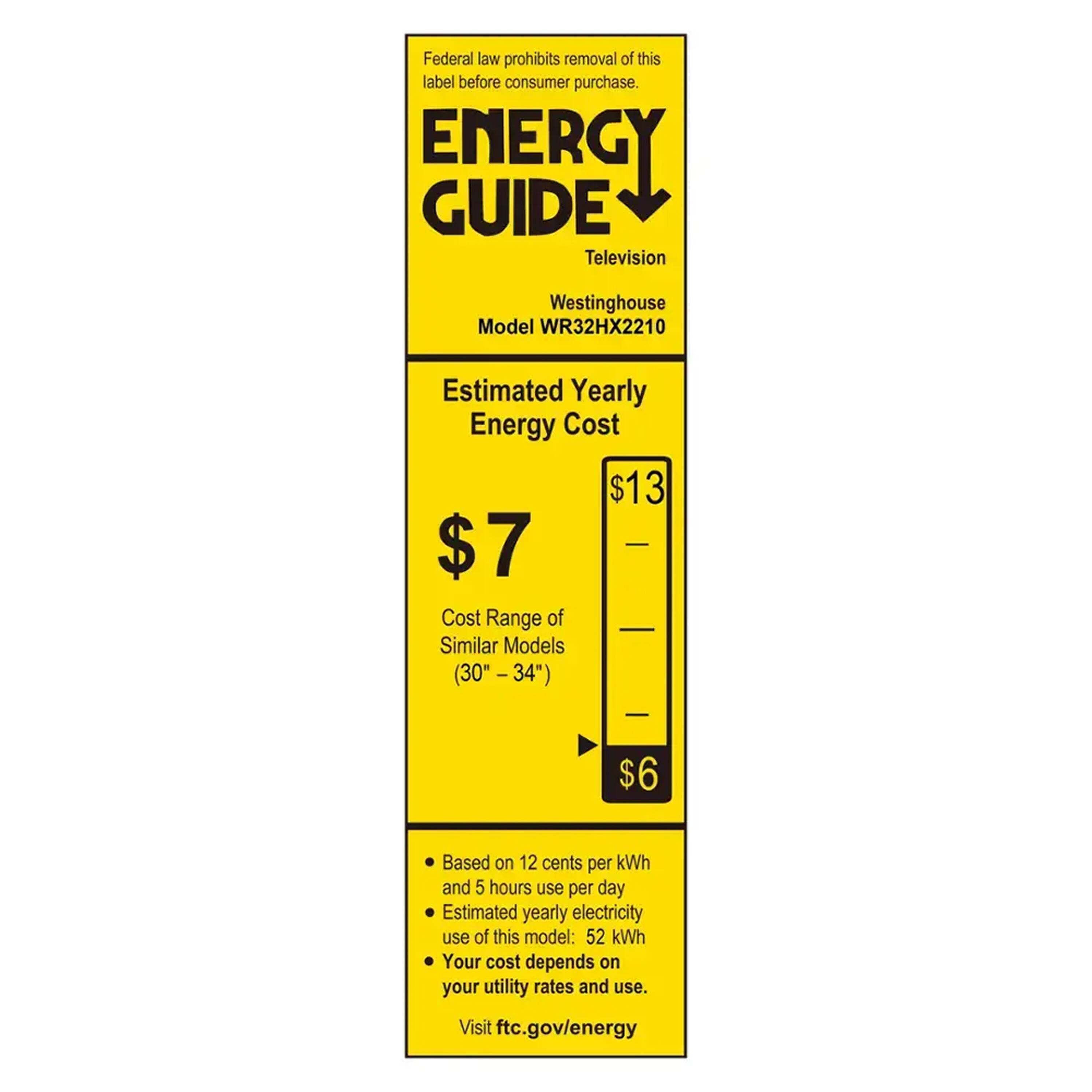 Federal law prohibits removal of this label before consumer purchase.

**ENERGY GUIDE**  
Television  
Westinghouse  
Model WR32HX2210  

**Estimated Yearly Energy Cost**  
$7  

Cost Range of Similar Models (30" - 34")  
$6  

Based on 12 cents per kWh and 5 hours use per day  
Estimated yearly electricity use of this model: 52 kWh  
Your cost depends on your utility rates and use.  

Visit ftc.gov/energy