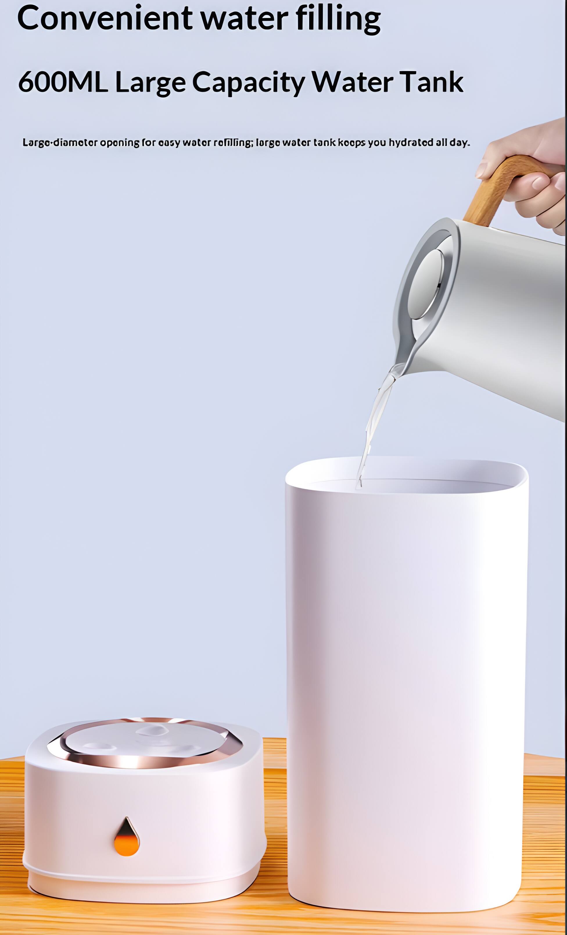 Convenient water filling  
600ML Large Capacity Water Tank  
Large-diameter opening for easy water refilling; large water tank keeps you hydrated all day.