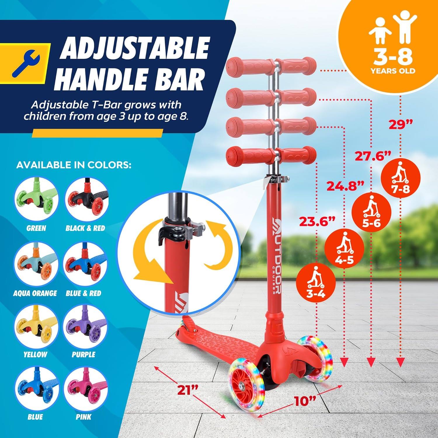 **ADJUSTABLE HANDLE BAR**

Adjustable T-Bar grows with children from age 3 up to age 8.

**AVAILABLE IN COLORS:**

- GREEN
- BLACK & RED
- AQUA ORANGE
- BLUE & RED
- YELLOW
- PURPLE
- BLUE
- PINK

**3-8 YEARS OLD**

- 29"
- 27.6" (7-8)
- 24.8"
- 23.6" (5-6)
- 21" (4-5)
- 10" (3-4)