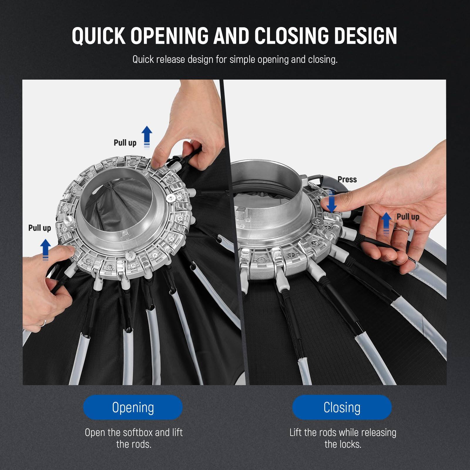 QUICK OPENING AND CLOSING DESIGN

Quick release design for simple opening and closing.

Opening:
Open the softbox and lift the rods.

Closing:
Lift the rods while releasing the locks.