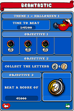 BEANTASTIC

THEME 1 - HALLOWEEN 1

TIME TO BEAT 1:45:00

OBJECTIVE 1

OBJECTIVE 2
COLLECT THE LETTERS J & E

OBJECTIVE 3
BEAT A SCORE OF 45000