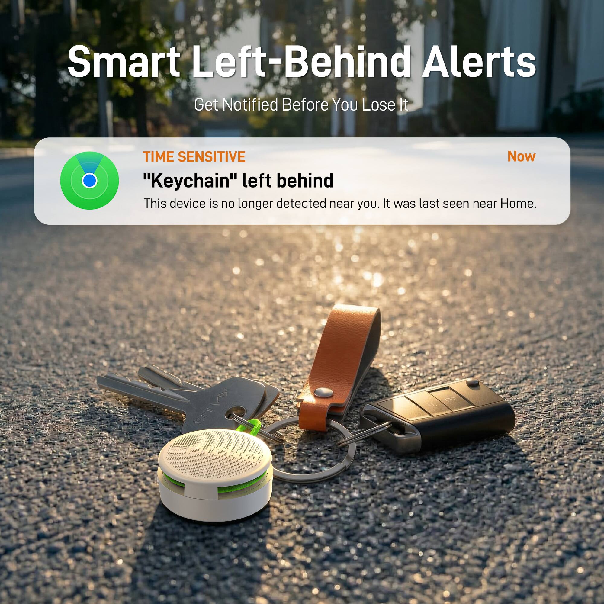 Smart Left-Behind Alerts  
Get Notified Before You Lose It

TIME SENSITIVE  
"Keychain" left behind  
This device is no longer detected near you. It was last seen near Home.