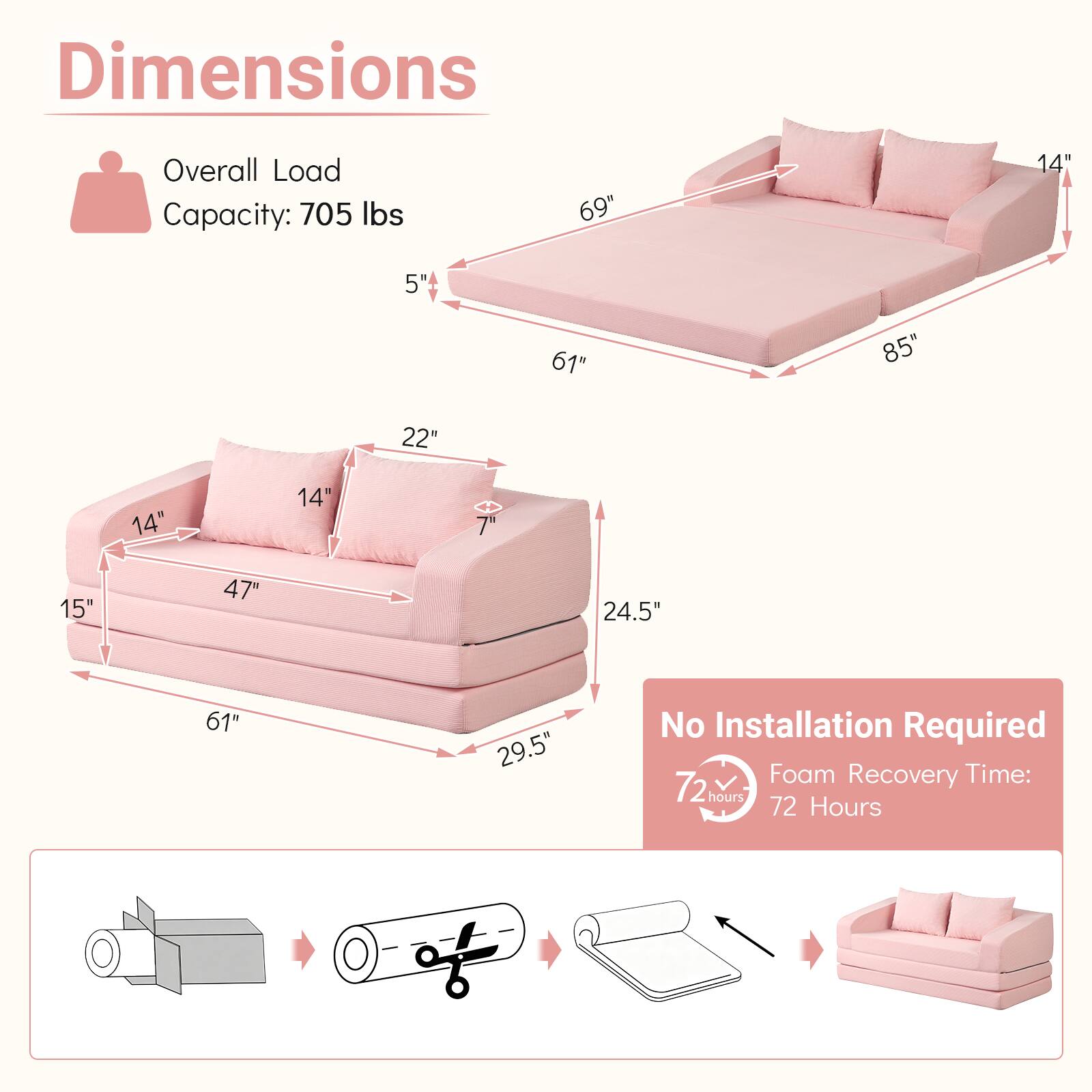 Dimensions  
Overall Load Capacity: 705 lbs  
69"  
14"  
5"  
61"  
85"  
22"  
14"  
14"  
15"  
47"  
24.5'  
61"  
29.5"  

No Installation Required  
Foam Recovery Time: 72 hours